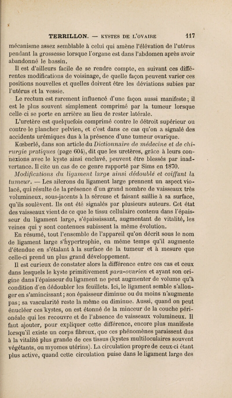 TERRILLON. — KYSTES DE L’OVAIRE 417 mécanisme assez semblable à celui qui amène l’élévation de l’utérus pendant la grossesse lorsque l’organe est dans l’abdomen après avoir abandonné le bassin. Il est d’ailleurs facile de se rendre compte, en suivant ces diffé¬ rentes modifications de voisinage, de quelle façon peuvent varier ces positions nouvelles et quelles doivent être les déviations subies par l’utérus et la vessie. Le rectum est rarement influencé d’une façon aussi manifeste ; il est le plus souvent simplement comprimé par la tumeur lorsque celle ci se porte en arrière au lieu de rester latérale. L’uretère est quelquefois comprimé contre le détroit supérieur ou contre le plancher pelvien, et c’est dans ce cas qu’on a signalé des accidents urémiques dus à la présence d’une tumeur ovarique. Kœberlé, dans son article du Dictionnaire de médecine et de chi¬ rurgie pratiques (page 604), dit que les uretères, grâce à leurs con¬ nexions avec le kyste ainsi enclavé, peuvent être blessés par inad¬ vertance. Il cite un cas de ce genre rapporté par Sims en 1870. Modifications du ligament large ainsi dédoublé et coiffant la tumeur. — Les ailerons du ligament large prennent un aspect vio¬ lacé, qui résulte de la présence d’un grand nombre de vaisseaux très volumineux, sous-jacents à la séreuse et faisant saillie à sa surface, qu’ils soulèvent. Ils ont été signalés par plusieurs auteurs. Cet état des vaisseaux vient de ce que le tissu cellulaire contenu dans l’épais¬ seur du ligament large, s’épaississant, augmentant de vitalité, les veines qui y sont contenues subissent la même évolution. En résumé, tout l’ensemble de l’appareil qu’on décrit sous le nom de ligament large s’hypertrophie, en même temps qu’il augmente d’étendue en s’étalant à la surface de la tumeur et à mesure que celle-ci prend un plus grand développement. Il est curieux de constater alors la différence entre ces cas et ceux dans lesquels le kyste primitivement para-ovarien et ayant son ori¬ gine dans l’épaisseur du ligament ne peut augmenter de volume qu’à condition d’en dédoubler les feuillets. Ici, le ligament semble s’allon¬ ger en s’amincissant ; son épaisseur diminue ou du moins n’augmente pas ; sa vascularité reste la même ou diminue. Aussi, quand on peut énucléer ces kystes, on est étonné de la minceur de la couche péri- onéale qui les recouvre et de l’absence de vaisseaux volumineux. Il faut ajouter, pour expliquer cette différence, encore plus manifeste lorsqu’il existe un corps fibreux, que ces phénomènes paraissent dus à la vitalité plus grande de ces tissus (kystes multiloculaires souvent végétants, ou myomes utérins). La circulation propre de ceux-ci étant plus active, quand cette circulation puise dans le ligament large des