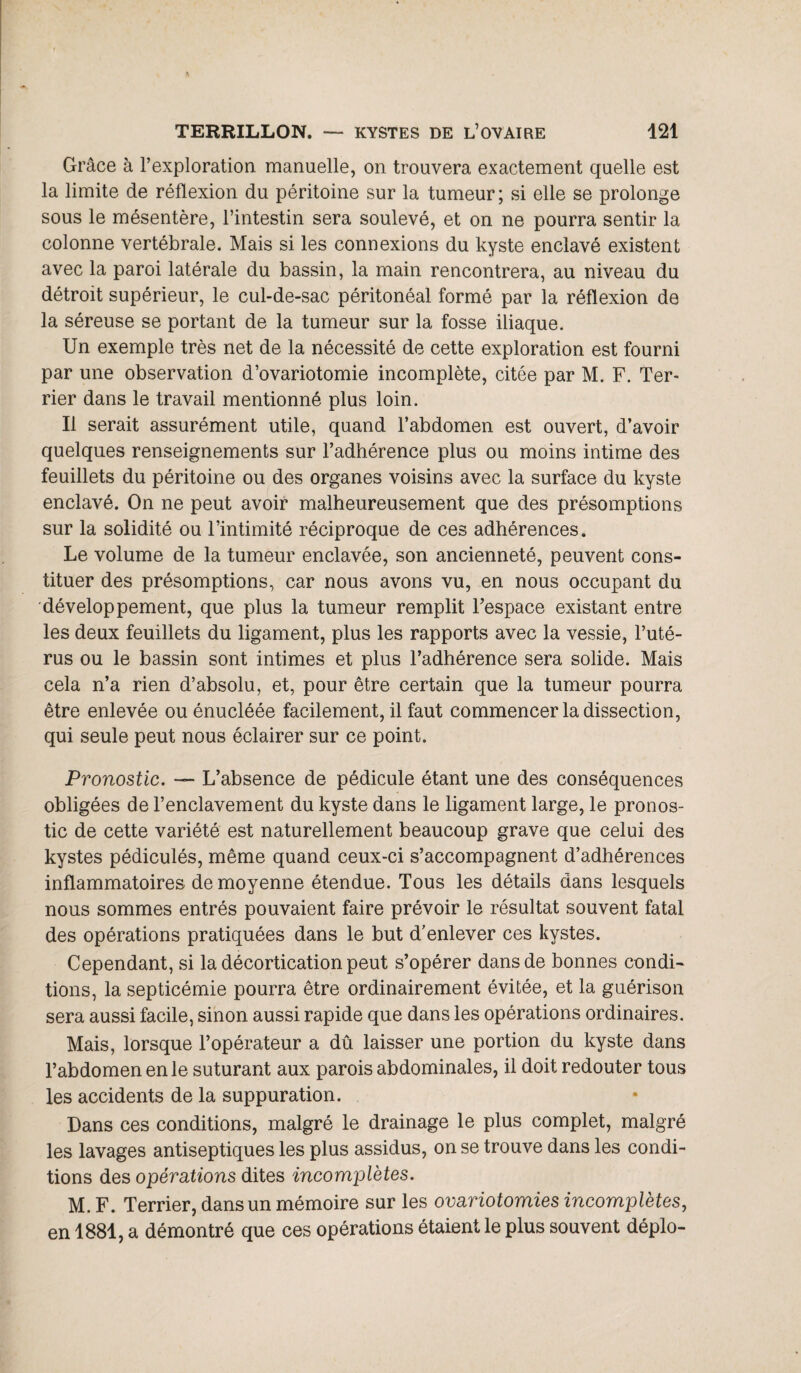 Grâce à l’exploration manuelle, on trouvera exactement quelle est la limite de réflexion du péritoine sur la tumeur; si elle se prolonge sous le mésentère, l’intestin sera soulevé, et on ne pourra sentir la colonne vertébrale. Mais si les connexions du kyste enclavé existent avec la paroi latérale du bassin, la main rencontrera, au niveau du détroit supérieur, le cul-de-sac péritonéal formé par la réflexion de la séreuse se portant de la tumeur sur la fosse iliaque. Un exemple très net de la nécessité de cette exploration est fourni par une observation d’ovariotomie incomplète, citée par M. F. Ter¬ rier dans le travail mentionné plus loin. Il serait assurément utile, quand l’abdomen est ouvert, d’avoir quelques renseignements sur l’adhérence plus ou moins intime des feuillets du péritoine ou des organes voisins avec la surface du kyste enclavé. On ne peut avoir malheureusement que des présomptions sur la solidité ou l’intimité réciproque de ces adhérences. Le volume de la tumeur enclavée, son ancienneté, peuvent cons¬ tituer des présomptions, car nous avons vu, en nous occupant du développement, que plus la tumeur remplit l’espace existant entre les deux feuillets du ligament, plus les rapports avec la vessie, l’uté¬ rus ou le bassin sont intimes et plus l’adhérence sera solide. Mais cela n’a rien d’absolu, et, pour être certain que la tumeur pourra être enlevée ou énucléée facilement, il faut commencer la dissection, qui seule peut nous éclairer sur ce point. Pronostic. — L’absence de pédicule étant une des conséquences obligées de l’enclavement du kyste dans le ligament large, le pronos¬ tic de cette variété est naturellement beaucoup grave que celui des kystes pédiculés, même quand ceux-ci s’accompagnent d’adhérences inflammatoires de moyenne étendue. Tous les détails dans lesquels nous sommes entrés pouvaient faire prévoir le résultat souvent fatal des opérations pratiquées dans le but d’enlever ces kystes. Cependant, si la décortication peut s’opérer dans de bonnes condi¬ tions, la septicémie pourra être ordinairement évitée, et la guérison sera aussi facile, sinon aussi rapide que dans les opérations ordinaires. Mais, lorsque l’opérateur a dû laisser une portion du kyste dans l’abdomen en le suturant aux parois abdominales, il doit redouter tous les accidents de la suppuration. Dans ces conditions, malgré le drainage le plus complet, malgré les lavages antiseptiques les plus assidus, on se trouve dans les condi¬ tions des opérations dites incomplètes. M. F. Terrier, dans un mémoire sur les ovariotomies incomplètes, en 1881, a démontré que ces opérations étaient le plus souvent déplo-