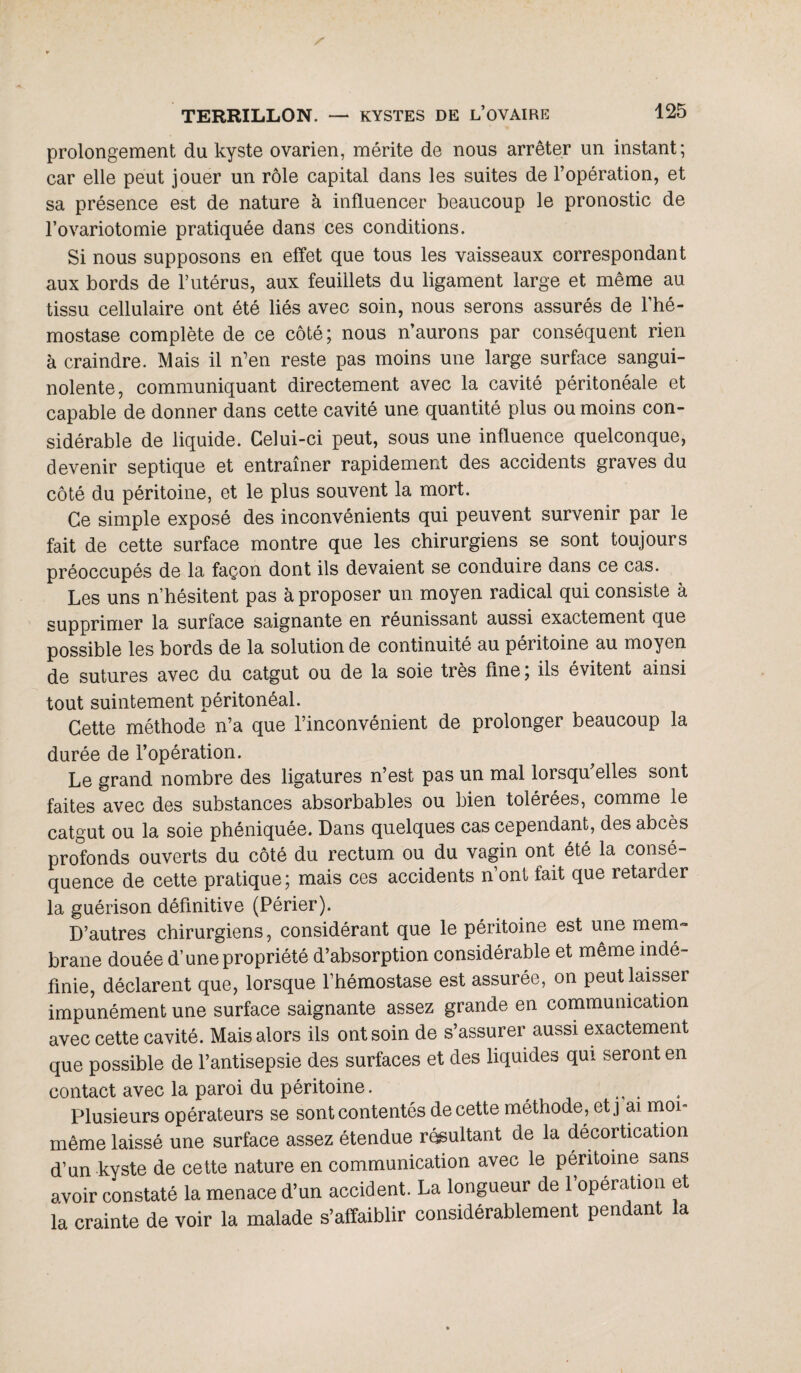prolongement du kyste ovarien, mérite de nous arrêter un instant; car elle peut jouer un rôle capital dans les suites de l’opération, et sa présence est de nature à influencer beaucoup le pronostic de l’ovariotomie pratiquée dans ces conditions. Si nous supposons en effet que tous les vaisseaux correspondant aux bords de l’utérus, aux feuillets du ligament large et même au tissu cellulaire ont été liés avec soin, nous serons assurés de l’hé¬ mostase complète de ce côté; nous n’aurons par conséquent rien à craindre. Mais il n’en reste pas moins une large surface sangui¬ nolente, communiquant directement avec la cavité péritonéale et capable de donner dans cette cavité une quantité plus ou moins con¬ sidérable de liquide. Celui-ci peut, sous une influence quelconque, devenir septique et entraîner rapidement des accidents graves du côté du péritoine, et le plus souvent la mort. Ce simple exposé des inconvénients qui peuvent survenir par le fait de cette surface montre que les chirurgiens se sont toujours préoccupés de la façon dont ils devaient se conduire dans ce cas. Les uns n’hésitent pas à proposer un moyen radical qui consiste à supprimer la surface saignante en réunissant aussi exactement que possible les bords de la solution de continuité au péritoine au moyen de sutures avec du catgut ou de la soie très fine; ils évitent ainsi tout suintement péritonéal. Cette méthode n’a que l’inconvénient de prolonger beaucoup la durée de l’opération. Le grand nombre des ligatures n’est pas un mal loisqu elles sont faites avec des substances absorbables ou bien tolérées, comme le catgut ou la soie phéniquée. Dans quelques cas cependant, des abcès profonds ouverts du côté du rectum ou du vagin ont été la consé¬ quence de cette pratique; mais ces accidents n’ont tait que retarder la guérison définitive (Périer). D’autres chirurgiens, considérant que le péritoine est une mem¬ brane douée d’une propriété d’absorption considérable et même indé¬ finie, déclarent que, lorsque l’hémostase est assurée, on peut laisser impunément une surface saignante assez grande en communication avec cette cavité. Mais alors ils ont soin de s’assurer aussi exactement que possible de l’antisepsie des surfaces et des liquides qui seront en contact avec la paroi du péritoine. . Plusieurs opérateurs se sont contentés de cette méthode, etj ai moi- même laissé une surface assez étendue résultant de la décortication d’un kvste de cette nature en communication avec le péritoine sans avoir constaté la menace d’un accident. La longueur de l’opération et la crainte de voir la malade s’affaiblir considérablement pendant la