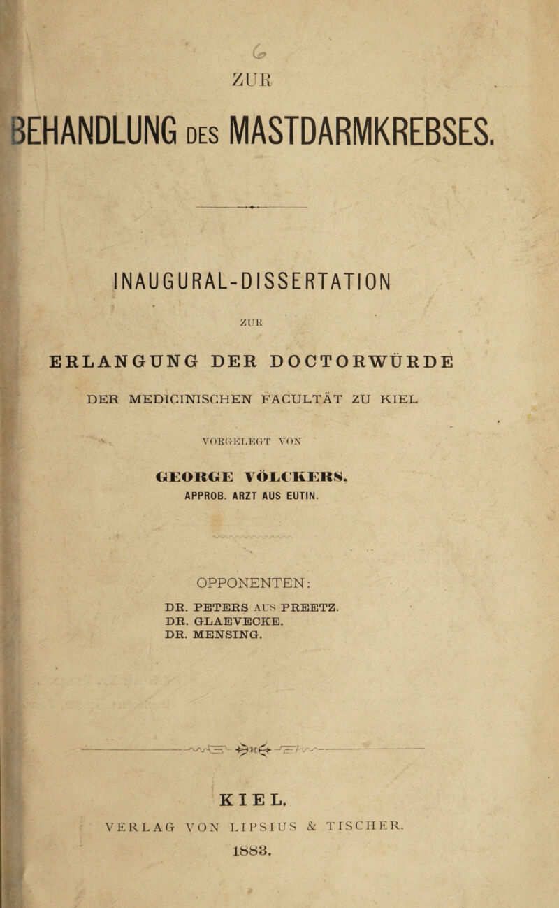 ZUE BEHANDLUNG des MASTDARMKREBSES INAUGURAL-DISSERTATION ZUE ERLANGUNG DER DOCTORWÜRDE DER MEDICINISCHEN FACULTÄT ZU KIEL YOEUELEUT VOX GEORGE VÖLCKERS, APPROB. ARZT AUS EUTIN. OPPONENTEN: DR. PETERS AUS PREETZ. DR. GLAEVECKE. DR. MENSING. KIEL. VERLAG VON LIPSIUS & TISCHER. 1883.