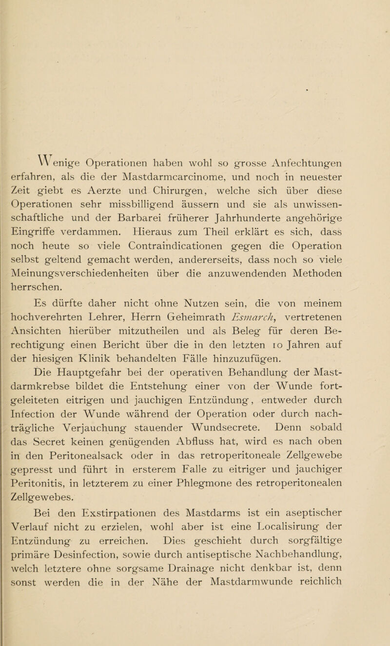 w enige Operationen haben wohl so grosse Anfechtungen erfahren, als die der Mastdarmcarcinome, und noch in neuester Zeit giebt es Aerzte und Chirurgen, welche sich über diese Operationen sehr missbilligend äussern und sie als unwissen¬ schaftliche und der Barbarei früherer Jahrhunderte angehörige Eingriffe verdammen. Hieraus zum Theil erklärt es sich, dass i noch heute so viele Contraindicationen gegen die Operation selbst geltend gemacht werden, andererseits, dass noch so viele Meinungsverschiedenheiten über die anzuwendenden Methoden herrschen. Es dürfte daher nicht ohne Nutzen sein, die von meinem hochverehrten Lehrer, Herrn Geheimrath Esmarch, vertretenen Ansichten hierüber mitzutheilen und als Beleg für deren Be¬ rechtigung einen Bericht über die in den letzten io Jahren auf der hiesigen Klinik behandelten Fälle hinzuzufügen. Die Hauptgefahr bei der operativen Behandlung der Mast¬ darmkrebse bildet die Entstehung einer von der Wunde fort¬ geleiteten eitrigen und jauchigen Entzündung, entweder durch Infection der Wunde während der Operation oder durch nach¬ trägliche Verjauchung stauender Wundsecrete. Denn sobald das Secret keinen genügenden Abfluss hat, wird es nach oben in den Peritonealsack oder in das retroperitoneale Zellgewebe gepresst und führt in ersterem Falle zu eitriger und jauchiger Peritonitis, in letzterem zu einer Phlegmone des retroperitonealen Zellgewebes. Bei den Exstirpationen des Mastdarms ist ein aseptischer Verlauf nicht zu erzielen, wohl aber ist eine Localisirung der Entzündung zu erreichen. Dies geschieht durch sorgfältige primäre Desinfection, sowie durch antiseptische Nachbehandlung, welch letztere ohne sorgsame Drainage nicht denkbar ist, denn sonst werden die in der Nähe der Mastdarmwunde reichlich