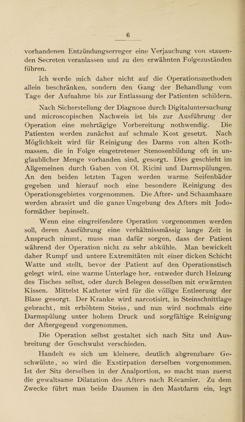 vorhandenen Entzündungserreger eine Verjauchung von stauen¬ den Secreten veranlassen und zu den erwähnten Folgezuständen führen. Ich werde mich daher nicht auf die Operationsmethoden allein beschränken, sondern den Gang der Behandlung vom Tage der Aufnahme bis zur Entlassung der Patienten schildern. Nach Sicherstellung der Diagnose durch Digitaluntersuchung und microscopischen Nachweis ist bis zur Ausführung der Operation eine mehrtägige Vorbereitung nothwendig. Die Patienten werden zunächst auf schmale Kost gesetzt. Nach Möglichkeit wird für Reinigung des Darms von alten Koth- massen, die in Folge eingetretener Stenosenbildung oft in un¬ glaublicher Menge vorhanden sind, gesorgt. Dies geschieht im Allgemeinen durch Gaben von Ol. Ricini und Darmspülungen. An den beiden letzten Tagen werden warme Seifenbäder gegeben und hierauf noch eine besondere Reinigung des Operationsgebietes vorgenommen. Die After- und Schaamhaare werden abrasirt und die ganze Umgebung des Afters mit Jodo¬ formäther bepinselt. Wenn eine eingreifendere Operation vorgenommen werden soll, deren Ausführung eine verhältnissmässig lange Zeit in Anspruch nimmt, muss man dafür sorgen, dass der Patient während der Operation nicht zu sehr abkühle. Man bewickelt daher Rumpf und untere Extremitäten mit einer dicken Schicht Watte und stellt, bevor der Patient auf den Operationstisch gelegt wird, eine warme Unterlage her, entweder durch Heizung des Tisches selbst, oder durch Belegen desselben mit erwärmten Kissen. Mittelst Katheter wird für die völlige Entleerung der Blase gesorgt. Der Kranke wird narcotisirt, in Steinschnittlage gebracht, mit erhöhtem Steiss, und nun wird nochmals eine Darmspülung unter hohem Druck und sorgfältige Reinigung der Aftergegend vorgenommen. Die Operation selbst gestaltet sich nach Sitz und Aus¬ breitung der Geschwulst verschieden. Handelt es sich um kleinere, deutlich abgrenzbare Ge¬ schwülste , so wird die Exstirpation derselben vorgenommen. Ist der Sitz derselben in der Analportion, so macht man zuerst die gewaltsame Dilatation des Afters nach Recamier. Zu dem Zwecke führt man beide Daumen in den Mastdarm ein, legt