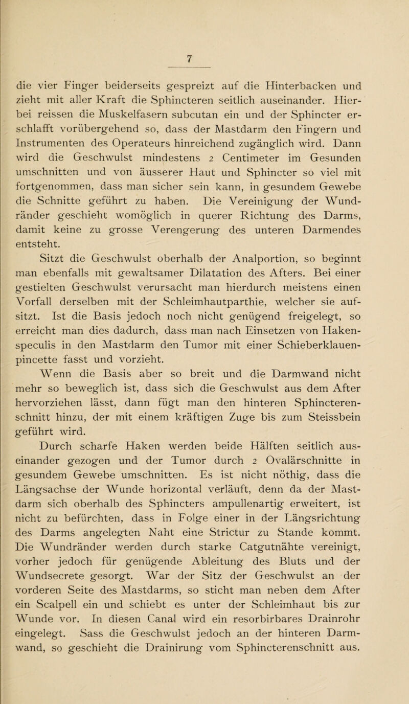 die vier Finger beiderseits gespreizt auf die Hinterbacken und zieht mit aller Kraft die Sphincteren seitlich auseinander. Hier¬ bei reissen die Muskelfasern subcutan ein und der Sphincter er¬ schlafft vorübergehend so, dass der Mastdarm den Fingern und Instrumenten des Operateurs hinreichend zugänglich wird. Dann wird die Geschwulst mindestens 2 Centimeter im Gesunden Umschnitten und von äusserer Haut und Sphincter so viel mit fortgenommen, dass man sicher sein kann, in gesundem Gewebe die Schnitte geführt zu haben. Die Vereinigung der Wund¬ ränder geschieht womöglich in querer Richtung des Darms, damit keine zu grosse Verengerung des unteren Darmendes entsteht. Sitzt die Geschwulst oberhalb der Analportion, so beginnt man ebenfalls mit gewaltsamer Dilatation des Afters. Bei einer gestielten Geschwulst verursacht man hierdurch meistens einen Vorfall derselben mit der Schleimhautparthie, welcher sie auf¬ sitzt. Ist die Basis jedoch noch nicht genügend freigelegt, so erreicht man dies dadurch, dass man nach Einsetzen von Haken- speculis in den Mastdarm den Tumor mit einer Schieberklauen- pincette fasst und vorzieht. Wenn die Basis aber so breit und die Darmwand nicht mehr so beweglich ist, dass sich die Geschwulst aus dem After hervorziehen lässt, dann fügt man den hinteren Sphincteren- schnitt hinzu, der mit einem kräftigen Zuge bis zum Steissbein geführt wird. Durch scharfe Haken werden beide Hälften seitlich aus¬ einander gezogen und der Tumor durch 2 Ovalärschnitte in gesundem Gewebe Umschnitten. Es ist nicht nöthig, dass die Längsachse der Wunde horizontal verläuft, denn da der Mast¬ darm sich oberhalb des Sphincters ampullenartig erweitert, ist nicht zu befürchten, dass in Folge einer in der Längsrichtung des Darms angelegten Naht eine Strictur zu Stande kommt. Die Wundränder werden durch starke Catgutnähte vereinigt, vorher jedoch für genügende Ableitung des Bluts und der Wundsecrete gesorgt. War der Sitz der Geschwulst an der vorderen Seite des Mastdarms, so sticht man neben dem After ein Scalpell ein und schiebt es unter der Schleimhaut bis zur Wunde vor. In diesen Canal wird ein resorbirbares Drainrohr eingelegt. Sass die Geschwulst jedoch an der hinteren Darm¬ wand, so geschieht die Drainirung vom Sphincterenschnitt aus.