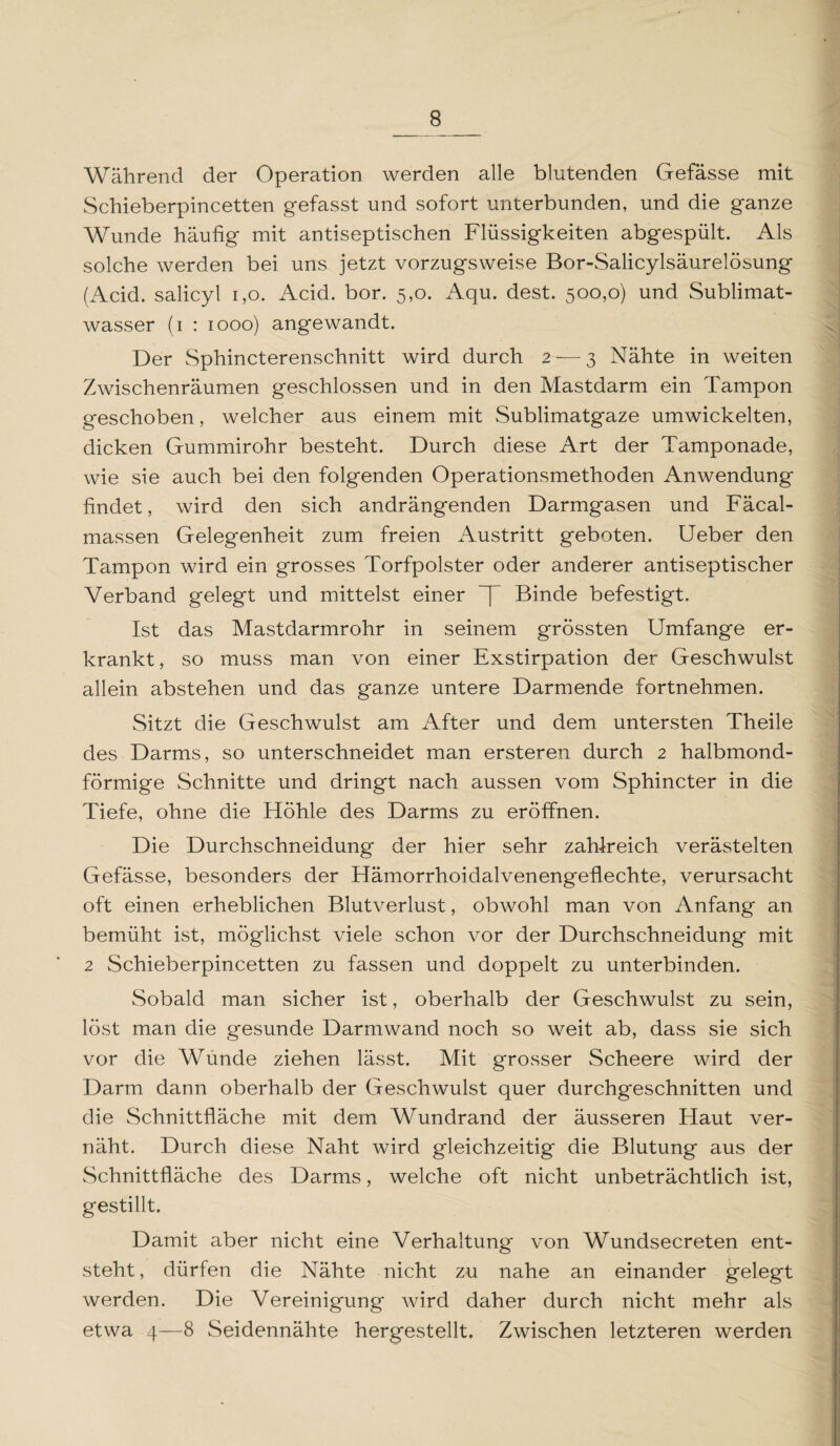 8_ Während der Operation werden alle blutenden Gefässe mit Schieberpincetten gefasst und sofort unterbunden, und die ganze Wunde häufig mit antiseptischen Flüssigkeiten abgespült. Als solche werden bei uns jetzt vorzugsweise Bor-Salicylsäurelösung (Acid. salicyl 1,0. Acid. bor. 5,0. Aqu. dest. 500,0) und Sublimat¬ wasser (1 : 1000) angewandt. Der Sphincterenschnitt wird durch 2 — 3 Nähte in weiten Zwischenräumen geschlossen und in den Mastdarm ein Tampon geschoben, welcher aus einem mit Sublimatgaze umwickelten, dicken Gummirohr besteht. Durch diese Art der Tamponade, wie sie auch bei den folgenden Operationsmethoden Anwendung findet, wird den sich andrängenden Darmgasen und Fäcal- massen Gelegenheit zum freien Austritt geboten. Ueber den Tampon wird ein grosses Torfpolster oder anderer antiseptischer Verband gelegt und mittelst einer ~[ Binde befestigt. Ist das Mastdarmrohr in seinem grössten Umfange er¬ krankt , so muss man von einer Exstirpation der Geschwulst allein abstehen und das ganze untere Darmende fortnehmen. Sitzt die Geschwulst am After und dem untersten Theile des Darms, so unterschneidet man ersteren durch 2 halbmond¬ förmige Schnitte und dringt nach aussen vom Sphincter in die Tiefe, ohne die Höhle des Darms zu eröffnen. Die Durchschneidung der hier sehr zahlreich verästelten Gefässe, besonders der Hämorrhoidalvenengeflechte, verursacht oft einen erheblichen Blutverlust, obwohl man von Anfang an bemüht ist, möglichst viele schon vor der Durchschneidung mit 2 Schieberpincetten zu fassen und doppelt zu unterbinden. Sobald man sicher ist, oberhalb der Geschwulst zu sein, löst man die gesunde Darmwand noch so weit ab, dass sie sich vor die Wunde ziehen lässt. Mit grosser Scheere wird der Darm dann oberhalb der Geschwulst quer durchgeschnitten und die Schnittfläche mit dem Wundrand der äusseren Haut ver¬ näht. Durch diese Naht wird gleichzeitig die Blutung aus der Schnittfläche des Darms, welche oft nicht unbeträchtlich ist, gestillt. Damit aber nicht eine Verhaltung von Wundsecreten ent¬ steht, dürfen die Nähte nicht zu nahe an einander gelegt werden. Die Vereinigung wird daher durch nicht mehr als etwa 4—8 Seidennähte hergestellt. Zwischen letzteren werden