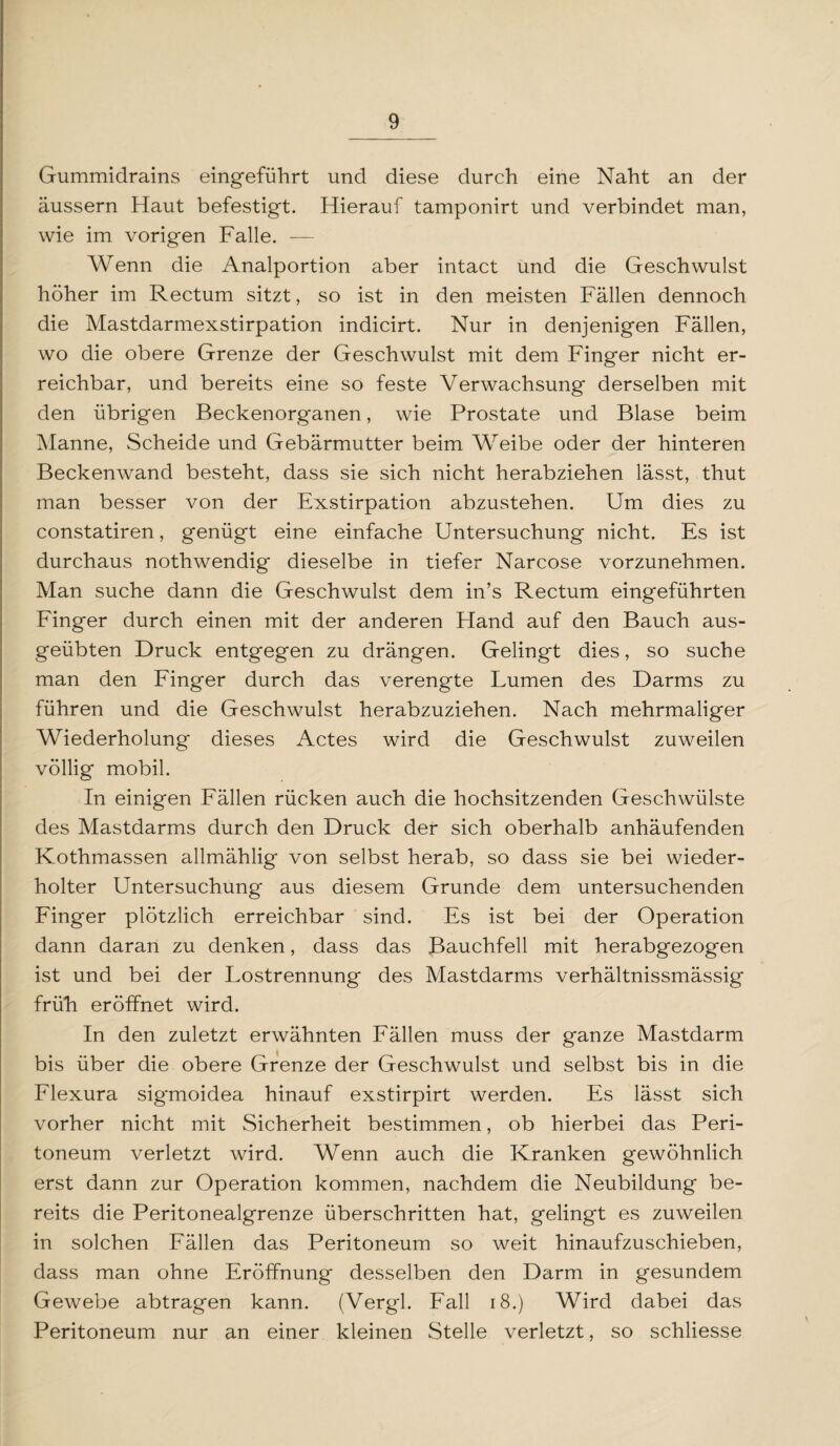 Gummidrains eingeführt und diese durch eine Naht an der äussern Haut befestigt. Hierauf tamponirt und verbindet man, wie im vorigen Falle. — Wenn die Analportion aber intact und die Geschwulst höher im Rectum sitzt, so ist in den meisten Fällen dennoch die Mastdarmexstirpation indicirt. Nur in denjenigen Fällen, wo die obere Grenze der Geschwulst mit dem Finger nicht er¬ reichbar, und bereits eine so feste Verwachsung derselben mit den übrigen Beckenorganen, wie Prostate und Blase beim Manne, Scheide und Gebärmutter beim Weibe oder der hinteren Beckenwand besteht, dass sie sich nicht herabziehen lässt, thut man besser von der Exstirpation abzustehen. Um dies zu constatiren, genügt eine einfache Untersuchung nicht. Es ist durchaus nothwendig dieselbe in tiefer Narcose vorzunehmen. Man suche dann die Geschwulst dem in’s Rectum eingeführten Finger durch einen mit der anderen Hand auf den Bauch aus¬ geübten Druck entgegen zu drängen. Gelingt dies, so suche man den Finger durch das verengte Lumen des Darms zu führen und die Geschwulst herabzuziehen. Nach mehrmaliger Wiederholung dieses Actes wird die Geschwulst zuweilen völlig mobil. In einigen Fällen rücken auch die hochsitzenden Geschwülste des Mastdarms durch den Druck der sich oberhalb anhäufenden Kothmassen allmählig von selbst herab, so dass sie bei wieder¬ holter Untersuchung aus diesem Grunde dem untersuchenden Finger plötzlich erreichbar sind. Es ist bei der Operation dann daran zu denken, dass das Bauchfell mit herabgezogen ist und bei der Lostrennung des Mastdarms verhältnissmässig früh eröffnet wird. In den zuletzt erwähnten Fällen muss der ganze Mastdarm bis über die obere Grenze der Geschwulst und selbst bis in die Flexura sigmoidea hinauf exstirpirt werden. Es lässt sich vorher nicht mit Sicherheit bestimmen, ob hierbei das Peri¬ toneum verletzt wird. Wenn auch die Kranken gewöhnlich erst dann zur Operation kommen, nachdem die Neubildung be¬ reits die Peritonealgrenze überschritten hat, gelingt es zuweilen in solchen Fällen das Peritoneum so weit hinaufzuschieben, dass man ohne Eröffnung desselben den Darm in gesundem Gewebe abtragen kann. (Vergl. Fall 18.) Wird dabei das Peritoneum nur an einer kleinen Stelle verletzt, so schliesse