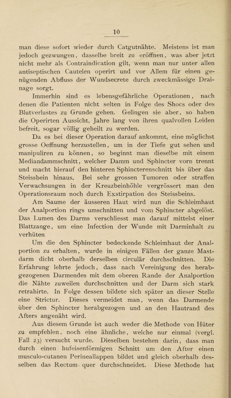 man diese sofort wieder durch Catgutnähte. Meistens ist man jedoch gezwungen, dasselbe breit zu eröffnen, was aber jetzt nicht mehr als Contraindication gilt, wenn man nur unter allen antiseptischen Cautelen operirt und vor Allem für einen ge¬ nügenden Abfluss der Wundsecrete durch zweckmässige Drai¬ nage sorgt. Immerhin sind es lebensgefährliche Operationen , nach denen die Patienten nicht selten in Folge des Shocs oder des Blutverlustes zu Grunde gehen. Gelingen sie aber, so haben die Operirten Aussicht, Jahre lang von ihren qualvollen Leiden befreit, sogar völlig geheilt zu werden. Da es bei dieser Operation darauf ankommt, eine möglichst grosse Oeffnung herzustellen, um in der Tiefe gut sehen und manipuliren zu können, so beginnt man dieselbe mit einem Mediandammschnitt, welcher Damm und Sphincter vorn trennt und macht hierauf den hinteren Sphincterenschnitt bis über das Steissbein hinaus. Bei sehr grossen Tumoren oder straffen Verwachsungen in der Kreuzbeinhöhle vergrössert man den Operationsraum noch durch Exstirpation des Steissbeins. Am Saume der äusseren Haut wird nun die Schleimhaut der Analportion rings Umschnitten und vom Sphincter abgelöst. Das Lumen des Darms verschliesst man darauf mittelst einer Blattzange, um eine Infection der Wunde mit Darminhalt zu verhüten Um die den Sphincter bedeckende Schleimhaut der Anal¬ portion zu erhalten, wurde in einigen Fällen der ganze Mast¬ darm dicht oberhalb derselben circulär durchschnitten. Die Erfahrung lehrte jedoch, dass nach Vereinigung des herab¬ gezogenen Darmendes mit dem oberen Rande der Analportion die Nähte zuweilen durchschnitten und der Darm sich stark retrahirte. In Folge dessen bildete sich später an dieser Stelle eine Strictur. Dieses vermeidet man, wenn das Darmende über den Sphincter herabgezogen und an den Hautrand des Afters angenäht wird. Aus diesem Grunde ist auch weder die Methode von Hüter zu empfehlen, noch eine ähnliche, welche nur einmal (vergl. Fall 23) versucht wurde. Dieselben bestehen darin, dass man durch einen hufeisenförmigen Schnitt um den After einen musculo-cutanen Perineallappen bildet und gleich oberhalb des¬ selben das Rectum^ quer durchschneidet. Diese Methode hat