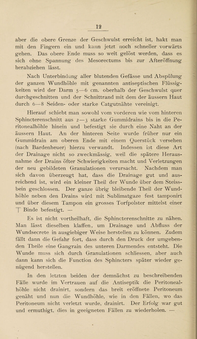 aber die obere Grenze der Geschwulst erreicht ist, hakt man mit den Fingern ein und kann jetzt noch schneller vorwärts gehen. Das obere Ende muss so weit gelöst werden, dass es sich ohne Spannung des Mesorectums bis zur Afteröffnung herabziehen lässt. Nach Unterbindung aller blutenden Gefässe und Abspülung der ganzen Wundhöhle mit genannten antiseptischen Flüssig¬ keiten wird der Darm 5—6 cm. oberhalb der Geschwulst quer durchgeschnitten und der Schnittrand mit dem der äussern Haut durch 6—8 Seiden- oder starke Catgutnähte vereinigt. Hierauf schiebt man sowohl vom vorderen wie vom hinteren Sphincterenschnitt aus 2—3 starke Gummidrains bis in die Pe¬ ritonealhöhle hinein und befestigt sie durch eine Naht an der äussern Haut. An der hinteren Seite wurde früher nur ein Gummidrain am oberen Ende mit einem Ouerstück versehen (nach Bardenheuer) hierzu verwandt. Indessen ist diese Art der Drainage nicht so zweckmässig, weil die spätere Heraus¬ nahme der Drains öfter Schwierigkeiten macht und Verletzungen der neu gebildeten Granulationen verursacht. Nachdem man sich davon überzeugt hat, dass die Drainage gut und aus¬ reichend ist, wird ein kleiner Theil der Wunde über dem Steiss- bein geschlossen. Der ganze übrig bleibende Theil der Wund¬ höhle neben den Drains wird mit Sublimatgaze fest tamponirt und über diesem Tampon ein grosses Torfpolster mittelst einer ~j~ Binde befestigt. — Es ist nicht vorteilhaft, die Sphincterenschnitte zu nähen. Man lässt dieselben klaffen, um Drainage und Abfluss der Wundsecrete in ausgiebiger Weise herstellen zu können. Zudem fällt dann die Gefahr fort, dass durch den Druck der umgeben¬ den Theile eine Gangrain des unteren Darmendes entsteht. Die Wunde muss sich durch Granulationen schliessen, aber auch dann kann sich die Function des Sphincters später wieder ge¬ nügend hersteilen. In den letzten beiden der demnächst zu beschreibenden Fälle wurde im Vertrauen auf die Antiseptik die Peritoneal¬ höhle nicht drainirt, sondern das breit eröffnete Peritoneum genäht und nun die Wundhöhle, wie in den Fällen, wo das Peritoneum nicht verletzt wurde, drainirt. Der Erfolg war gut und ermuthigt, dies in geeigneten Fällen zu wiederholen. —