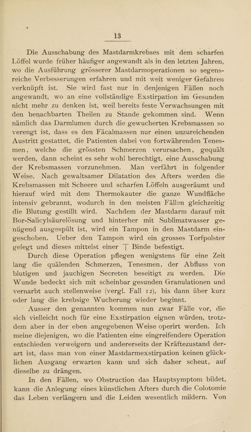 4 Die Ausschabung des Mastdarmkrebses mit dem scharfen Löffel wurde früher häufiger angewandt als in den letzten Jahren, wo die Ausführung grösserer Mastdarmoperationen so segens¬ reiche Verbesserungen erfahren und mit weit weniger Gefahren verknüpft ist. Sie wird fast nur in denjenigen Fällen noch angewandt, wo an eine vollständige Exstirpation im Gesunden nicht mehr zu denken ist, weil bereits feste Verwachsungen mit den benachbarten Theilen zu Stande gekommen sind. Wenn nämlich das Darmlumen durch die gewucherten Krebsmassen so verengt ist, dass es den Fäcalmassen nur einen unzureichenden Austritt gestattet, die Patienten dabei von fortwährenden Tenes- men, welche die grössten Schmerzen verursachen, gequält werden, dann scheint es sehr wohl berechtigt, eine Ausschabung der Krebsmassen vorzunehmen. Man verfährt in folgender Weise. Nach gewaltsamer Dilatation des Afters werden die Krebsmassen mit Scheere und scharfen Löffeln ausgeräumt und hierauf wird mit dem Thermokauter die ganze Wundfläche intensiv gebrannt, wodurch in den meisten Fällen gleichzeitig die Blutung gestillt wird. Nachdem der Mastdarm darauf mit Bor-Salicylsäurelösung und hinterher mit Sublimatwasser ge¬ nügend ausgespült ist, wird ein Tampon in den Mastdarm ein¬ geschoben. Ueber den Tampon wird ein grosses Torfpolster gelegt und dieses mittelst einer ~J~ Binde befestigt. Durch diese Operation pflegen wenigstens für eine Zeit lang die quälenden Schmerzen, Tenesmen, der Abfluss von blutigen und jauchigen Secreten beseitigt zu werden. Die Wunde bedeckt sich mit scheinbar gesunden Granulationen und vernarbt auch stellenweise (vergl. Fall 12), bis dann über kurz oder lang die krebsige Wucherung wieder beginnt. Ausser den genannten kommen nun zwar Fälle vor, die sich vielleicht noch für eine Exstirpation eignen würden, trotz¬ dem aber in der eben angegebenen Weise operirt werden. Ich meine diejenigen, wo die Patienten eine eingreifendere Operation entschieden verweigern und andererseits der Kräftezustand der¬ art ist, dass man von einer Mastdarmexstirpation keinen glück¬ lichen Ausgang erwarten kann und sich daher scheut, auf dieselbe zu drängen. In den Fällen, wo Obstruction das Flauptsymptom bildet, kann die Anlegung eines künstlichen Afters durch die Colotomie das Leben verlängern und die Leiden wesentlich mildern. Von