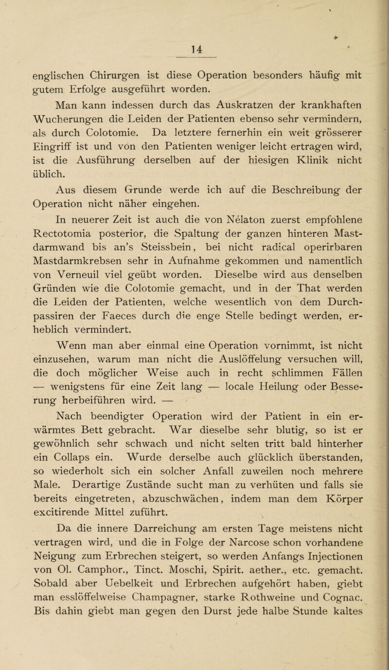 * englischen Chirurgen ist diese Operation besonders häufig mit gutem Erfolge ausgeführt worden. Man kann indessen durch das Auskratzen der krankhaften Wucherungen die Leiden der Patienten ebenso sehr vermindern, als durch Colotomie. Da letztere fernerhin ein weit grösserer Eingriff ist und von den Patienten weniger leicht ertragen wird, ist die Ausführung derselben auf der hiesigen Klinik nicht üblich. Aus diesem Grunde werde ich auf die Beschreibung der Operation nicht näher eingehen. In neuerer Zeit ist auch die von Nelaton zuerst empfohlene Rectotomia posterior, die Spaltung der ganzen hinteren Mast¬ darmwand bis an’s Steissbein, bei nicht radical operirbaren Mastdarmkrebsen sehr in Aufnahme gekommen und namentlich von Verneuil viel geübt worden. Dieselbe wird aus denselben Gründen wie die Colotomie gemacht, und in der That werden die Leiden der Patienten, welche wesentlich von dem Durch- passiren der Faeces durch die enge Stelle bedingt werden, er¬ heblich vermindert. Wenn man aber einmal eine Operation vornimmt, ist nicht einzusehen, warum man nicht die Auslöffelung versuchen will, die doch möglicher Weise auch in recht schlimmen Fällen — wenigstens für eine Zeit lang — locale Heilung oder Besse¬ rung herbeiführen wird. — Nach beendigter Operation wird der Patient in ein er¬ wärmtes Bett gebracht. War dieselbe sehr blutig, so ist er gewöhnlich sehr schwach und nicht selten tritt bald hinterher ein Collaps ein. Wurde derselbe auch glücklich überstanden, so wiederholt sich ein solcher Anfall zuweilen noch mehrere Male. Derartige Zustände sucht man zu verhüten und falls sie bereits eingetreten, abzuschwächen, indem man dem Körper excitirende Mittel zuführt. Da die innere Darreichung am ersten Tage meistens nicht vertragen wird, und die in Folge der Narcose schon vorhandene Neigung zum Erbrechen steigert, so werden Anfangs Injectionen von Ol. Camphor., Tinct. Moschi, Spirit, aether., etc. gemacht. Sobald aber Uebelkeit und Erbrechen aufgehört haben, giebt man esslöffelweise Champagner, starke Rothweine und Cognac. Bis dahin giebt man gegen den Durst jede halbe Stunde kaltes