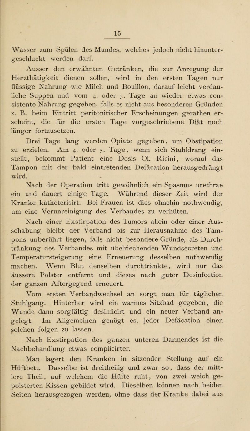 I Wasser zum Spülen des Mundes, welches jedoch nicht hinunter¬ geschluckt werden darf. Ausser den erwähnten Getränken, die zur Anregung der Herzthätigkeit dienen sollen, wird in den ersten Tagen nur flüssige Nahrung wie Milch und Bouillon, darauf leicht verdau¬ liche Suppen und vom 4. oder 5. Tage an wieder etwas con- sistente Nahrung gegeben, falls es nicht aus besonderen Gründen z. B. beim Eintritt peritonitischer Erscheinungen gerathen er¬ scheint, die für die ersten Tage vorgeschriebene Diät noch länger fortzusetzen. Drei Tage lang werden Opiate gegeben, um Obstipation zu erzielen. Am 4. oder 5. Tage, wenn sich Stuhldrang ein¬ stellt, bekommt Patient eine Dosis Ol. Ricini, worauf das Tampon mit der bald eintretenden Defäcation herausgedrängt wird. Nach der Operation tritt gewöhnlich ein Spasmus urethrae ein und dauert einige Tage. Während dieser Zeit wird der Kranke katheterisirt. Bei Frauen ist dies ohnehin nothwendig, um eine Verunreinigung des Verbandes zu verhüten. Nach einer Exstirpation des Tumors allein oder einer Aus¬ schabung bleibt der Verband bis zur Herausnahme des Tam¬ pons unberührt liegen, falls nicht besondere Gründe, als Durch¬ tränkung des Verbandes mit übelriechenden Wundsecreten und Temperatursteigerung eine Erneuerung desselben nothwendig machen. Wenn Blut denselben durch tränkte, wird nur das äussere Polster entfernt und dieses nach guter Desinfection der ganzen Aftergegend erneuert. Vom ersten Verbandwechsel an sorgt man für täglichen Stuhlgang. Hinterher wird ein warmes Sitzbad gegeben, die Wunde dann sorgfältig desinficirt und ein neuer Verband an¬ gelegt. Im Allgemeinen genügt es, jeder Defäcation einen solchen folgen zu lassen. Nach Exstirpation des ganzen unteren Darmendes ist die Nachbehandlung etwas complicirter. Man lagert den Kranken in sitzender Stellung auf ein Hüftbett. Dasselbe ist dreitheilig und zwar so, dass der mitt¬ lere Theil, auf welchem die Hüfte ruht, von zwei weich ge¬ polsterten Kissen gebildet wird. Dieselben können nach beiden Seiten herausgezogen werden, ohne dass der Kranke dabei aus