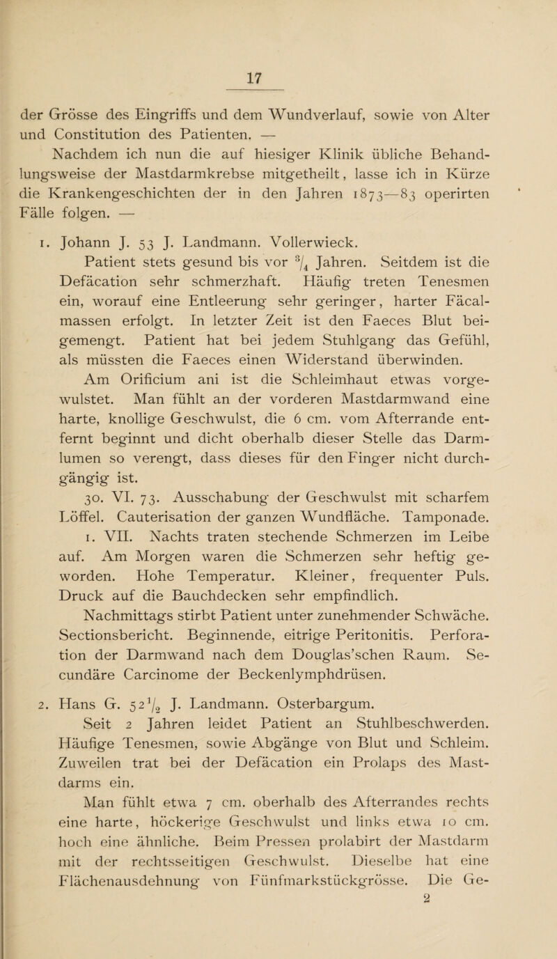 der Grösse des Eingriffs und dem Wundverlauf, sowie von Alter und Constitution des Patienten. — Nachdem ich nun die auf hiesiger Klinik übliche Behand¬ lungsweise der Mastdarmkrebse mitgetheilt, lasse ich in Kürze die Krankengeschichten der in den Jahren 1873—83 operirten Fälle folgen. — 1. Johann J. 53 J. Landmann. Vollerwieck. Patient stets gesund bis vor 3/4 Jahren. Seitdem ist die Defäcation sehr schmerzhaft. Häufig treten Tenesmen ein, worauf eine Entleerung sehr geringer, harter Fäcal- massen erfolgt. In letzter Zeit ist den Faeces Blut bei¬ gemengt. Patient hat bei jedem Stuhlgang das Gefühl, als müssten die Faeces einen Widerstand überwinden. Am Orificium ani ist die Schleimhaut etwas vorge- wulstet. Man fühlt an der vorderen Mastdarmwand eine harte, knollige Geschwulst, die 6 cm. vom Afterrande ent¬ fernt beginnt und dicht oberhalb dieser Stelle das Darm¬ lumen so verengt, dass dieses für den Finger nicht durch¬ gängig ist. 30. VI. 73. Ausschabung der Geschwulst mit scharfem Löffel. Cauterisation der ganzen Wundfläche. Tamponade. 1. VII. Nachts traten stechende Schmerzen im Leibe auf. Am Morgen waren die Schmerzen sehr heftig ge¬ worden. Hohe Temperatur. Kleiner, frequenter Puls. Druck auf die Bauchdecken sehr empfindlich. Nachmittags stirbt Patient unter zunehmender Schwäche. Sectionsbericht. Beginnende, eitrige Peritonitis. Perfora¬ tion der Darmwand nach dem Douglas’schen Raum. Se- cundäre Carcinome der Beckenlymphdrüsen. 2. Hans G. 5 2^ J. Landmann. Osterbargum. Seit 2 Jahren leidet Patient an Stuhlbeschwerden. Häufige Tenesmen, sowie Abgänge von Blut und Schleim. Zuweilen trat bei der Defäcation ein Prolaps des Mast¬ darms ein. Man fühlt etwa 7 cm. oberhalb des Afterrandes rechts eine harte, höckerige Geschwulst und links etwa 10 cm. hoch eine ähnliche. Beim Pressen prolabirt der Mastdarm mit der rechtsseitigen Geschwulst. Dieselbe hat eine Flächenausdehnung von Fünfmarkstückgrösse. Die Ge- 2
