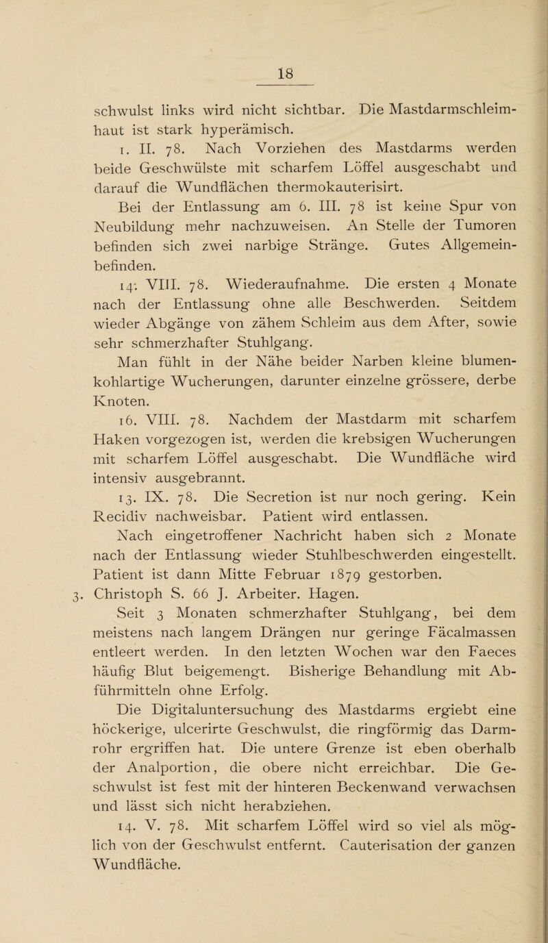 schwulst links wird nicht sichtbar. Die Mastdarmschleim¬ haut ist stark hyperämisch. i. II. 78. Nach Vorziehen des Mastdarms werden beide Geschwülste mit scharfem Löffel ausgeschabt und darauf die Wundflächen thermokauterisirt. Bei der Entlassung am 6. III. 78 ist keine Spur von Neubildung mehr nachzuweisen. An Stelle der Tumoren befinden sich zwei narbige Stränge. Gutes Allgemein¬ befinden. 14; VIII. 78. Wiederaufnahme. Die ersten 4 Monate nach der Entlassung ohne alle Beschwerden. Seitdem wieder Abgänge von zähem Schleim aus dem After, sowie sehr schmerzhafter Stuhlgang. Man fühlt in der Nähe beider Narben kleine blumen¬ kohlartige Wucherungen, darunter einzelne grössere, derbe Knoten. 16. VIII. 78. Nachdem der Mastdarm mit scharfem Haken vorgezogen ist, werden die krebsigen Wucherungen mit scharfem Löffel ausgeschabt. Die Wundfläche wird intensiv ausgebrannt. 13. IX. 78. Die Secretion ist nur noch gering. Kein Recidiv nachweisbar. Patient wird entlassen. Nach eingetroffener Nachricht haben sich 2 Monate nach der Entlassung wieder Stuhlbeschwerden eingestellt. Patient ist dann Mitte Februar 1879 gestorben. 3. Christoph S. 66 J. Arbeiter. Hagen. Seit 3 Monaten schmerzhafter Stuhlgang, bei dem meistens nach langem Drängen nur geringe Fäcalmassen entleert werden. In den letzten Wochen war den Faeces häufig Blut beigemengt. Bisherige Behandlung mit Ab¬ führmitteln ohne Erfolg. Die Digitaluntersuchung des Mastdarms ergiebt eine höckerige, ulcerirte Geschwulst, die ringförmig das Darm¬ rohr ergriffen hat. Die untere Grenze ist eben oberhalb der Analportion, die obere nicht erreichbar. Die Ge¬ schwulst ist fest mit der hinteren Beckenwand verwachsen und lässt sich nicht herabziehen. 14. V. 78. Mit scharfem Löffel wird so viel als mög¬ lich von der Geschwulst entfernt. Cauterisation der ganzen Wundfläche.