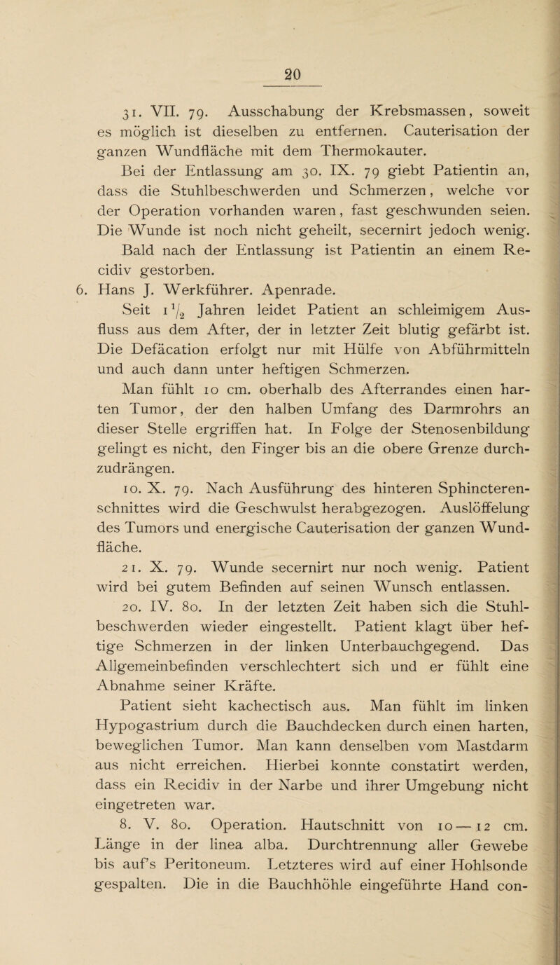 31. VII. 79- Ausschabung der Krebsmassen, soweit es möglich ist dieselben zu entfernen. Cauterisation der ganzen Wundfläche mit dem Thermokauter. Bei der Entlassung am 30. IX. 79 giebt Patientin an, dass die Stuhlbeschwerden und Schmerzen, welche vor der Operation vorhanden waren, fast geschwunden seien. Die Wunde ist noch nicht geheilt, secernirt jedoch wenig. Bald nach der Entlassung ist Patientin an einem Re- cidiv gestorben. 6. Hans J. Werkführer. Apenrade. Seit 11/2 Jahren leidet Patient an schleimigem Aus¬ fluss aus dem After, der in letzter Zeit blutig gefärbt ist. Die Defäcation erfolgt nur mit Hülfe von Abführmitteln und auch dann unter heftig'en Schmerzen. Man fühlt 10 cm. oberhalb des Afterrandes einen har¬ ten Tumor, der den halben Umfang des Darmrohrs an dieser Stelle ergriffen hat. In Folge der Stenosenbildung* gelingt es nicht, den Finger bis an die obere Grenze durch¬ zudrängen. 10. X. 79. Nach Ausführung des hinteren Sphincteren- schnittes wird die Geschwulst herabgezog'en. Auslöffelung des Tumors und energische Cauterisation der ganzen Wund¬ fläche. 2i. X. 79. Wunde secernirt nur noch wenig. Patient wird bei gutem Befinden auf seinen Wunsch entlassen. 20. IV. 80. In der letzten Zeit haben sich die Stuhl¬ beschwerden wieder eingestellt. Patient klagt über hef¬ tige Schmerzen in der linken Unterbauchgegend. Das Allgemeinbefinden verschlechtert sich und er fühlt eine Abnahme seiner Kräfte. Patient sieht kachectisch aus. Man fühlt im linken Hypogastrium durch die Bauchdecken durch einen harten, beweglichen Tumor. Man kann denselben vom Mastdarm aus nicht erreichen. Hierbei konnte constatirt werden, dass ein Recidiv in der Narbe und ihrer Umgebung nicht eingetreten war. 8. V. 80. Operation. Hautschnitt von 10—12 cm. Länge in der linea alba. Durchtrennung aller Gewebe bis aufs Peritoneum. Letzteres wird auf einer Hohlsonde gespalten. Die in die Bauchhöhle eingeführte Hand con-