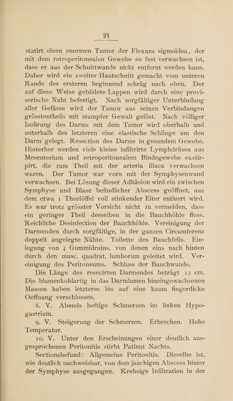 statirt einen enormen Tumor der Flexura sigmoidea, der mit dem retroperitonealen Gewebe so fest verwachsen ist, dass er aus der Schnittwunde nicht entfernt werden kann. Daher wird ein zweiter Hautschnitt gemacht vom unteren Rande des ersteren beginnend schräg nach oben. Der auf diese Weise gebildete Lappen wird durch eine provi¬ sorische Naht befestigt. Nach sorgfältiger Unterbindung aller Gefässe wird der Tumor aus seinen Verbindungen grösstentheils mit stumpfer Gewalt gelöst. Nach völliger Isolirung des Darms mit dem Tumor wird oberhalb und unterhalb des letzteren eine elastische Schlinge um den Darm gelegt. Resection des Darms in gesundem Gewebe. Hinterher werden viele kleine infiltrirte Lymphdrüsen aus Mesenterium und retroperitonealem Bindegewebe exstir- pirt, die zum Theil mit der arteria iliaca verwachsen waren. Der Tumor war vorn mit der Symphysenwand verwachsen. Bei Lösung dieser Adhäsion wird ein zwischen Symphyse und Blase befindlicher Abscess geöffnet, aus dem etwa i Theelöffel voll stinkender Eiter entleert wird. Es war trotz grösster Vorsicht nicht zu vermeiden, dass ein geringer Theil desselben in die Bauchhöhle floss. Reichliche Desinfection der Bauchhöhle. Vereinigung der Darmenden durch sorgfältige, in der ganzen Circumferenz doppelt angelegte Nähte. Toilette des Bauchfells. Ein¬ legung von 4 Gummidrains, von denen eins nach hinten durch den musc. quadrat. lumborum geleitet wird. Ver¬ einigung des Peritoneums. Schluss der Bauchwunde. Die Länge des resecirten Darmendes beträgt 12 cm. Die blumenkohlartig in das Darmlumen hineingewachsenen Massen haben letzteres bis auf eine kaum fingerdicke Oeffnung verschlossen. 8. V. Abends heftige Schmerzen im linken Hypo¬ gastrium. 9. V. Steigerung der Schmerzen. Erbrechen. Hohe Temperatur. 10. V. Unter den Erscheinungen einer deutlich aus¬ gesprochenen Peritonitis stirbt Patient Nachts. Sectionsbefund: Allgemeine Peritonitis. Dieselbe ist, wie deutlich nachweisbar, von dem jauchigen Abscess hinter der Symphyse ausgegangen. Krebsige Infiltration in der