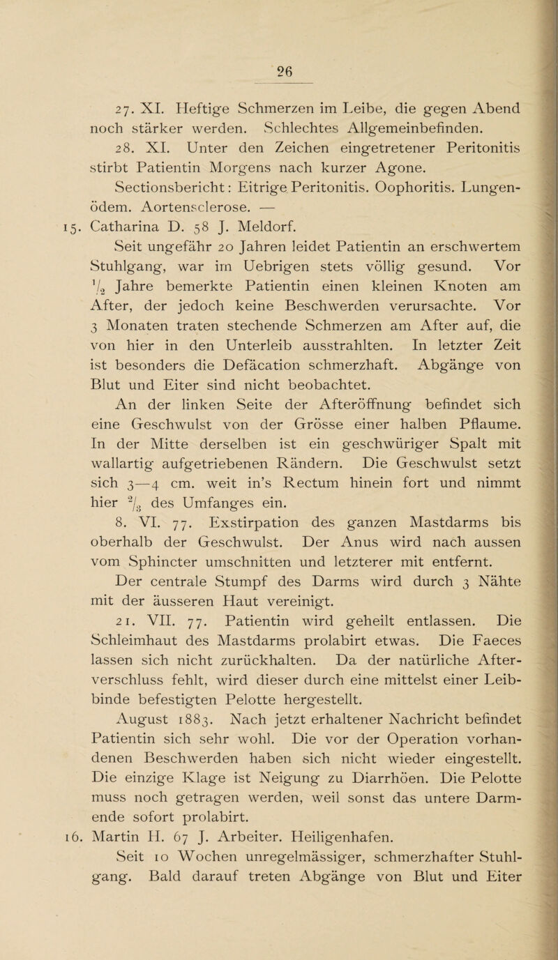 2j. XI. Heftige Schmerzen im Leibe, die gegen Abend noch stärker werden. Schlechtes Allgemeinbefinden. 28. XI. Unter den Zeichen eingetretener Peritonitis stirbt Patientin Morgens nach kurzer Agone. Sectionsbericht: Eitrige Peritonitis. Oophoritis. Lungen¬ ödem. Aortensclerose. — 15. Catharina D. 58 J. Meldorf. Seit ungefähr 20 Jahren leidet Patientin an erschwertem Stuhlgang, war im Uebrigen stets völlig gesund. Vor V2 Jahre bemerkte Patientin einen kleinen Knoten am After, der jedoch keine Beschwerden verursachte. Vor 3 Monaten traten stechende Schmerzen am After auf, die von hier in den Unterleib ausstrahlten. In letzter Zeit ist besonders die Defäcation schmerzhaft. Abgänge von Blut und Eiter sind nicht beobachtet. A11 der linken Seite der Afteröffnung befindet sich eine Geschwulst von der Grösse einer halben Pflaume. In der Mitte derselben ist ein geschwüriger Spalt mit wallartig aufgetriebenen Rändern. Die Geschwulst setzt sich 3—4 cm. weit in’s Rectum hinein fort und nimmt hier 2/8 des Umfanges ein. 8. VI. 77. Exstirpation des ganzen Mastdarms bis oberhalb der Geschwulst. Der Anus wird nach aussen vom Sphincter Umschnitten und letzterer mit entfernt. Der centrale Stumpf des Darms wird durch 3 Nähte mit der äusseren Haut vereinigt. 21. VII. 77. Patientin wird geheilt entlassen. Die Schleimhaut des Mastdarms prolabirt etwas. Die Faeces lassen sich nicht zurückhalten. Da der natürliche After¬ verschluss fehlt, wird dieser durch eine mittelst einer Leib¬ binde befestigten Pelotte hergestellt. August 1883. Nach jetzt erhaltener Nachricht befindet Patientin sich sehr wohl. Die vor der Operation vorhan¬ denen Beschwerden haben sich nicht wieder eingestellt. Die einzige Klage ist Neigung zu Diarrhöen. Die Pelotte muss noch getragen werden, weil sonst das untere Darm¬ ende sofort prolabirt. 16. Martin II. 67 J. Arbeiter. Heiligenhafen. Seit 10 Wochen unregelmässiger, schmerzhafter Stuhl¬ gang. Bald darauf treten Abg'änge von Blut und Eiter