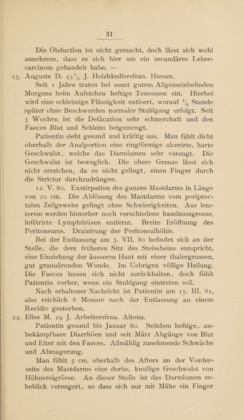 Die Obduction ist nicht gemacht, doch lässt sich wohl annehmen, dass es sich hier um ein secundäres Leber- carcinom gehandelt habe. — 23. Auguste D. 43 Vo J- Holzhändlersfrau. Husum. Seit 1 Jahre traten bei sonst gutem Allgemeinbefinden Morgens beim Aufstehen heftige Tenesmen ein. Hierbei wird eine schleimige Flüssigkeit entleert, worauf */2 Stunde später ohne Beschwerden normaler Stuhlgang' erfolgt. Seit 5 Wochen ist die Defäcation sehr schmerzhaft und den Faeces Blut und Schleim beigemengt. Patientin sieht gesund und kräftig aus. Man fühlt dicht oberhalb der Analportion eine ringförmige ulcerirte, harte Geschwulst, welche das Darmlumen sehr verengt. Die Geschwulst ist beweglich. Die obere Grenze lässt sich nicht erreichen, da es nicht gelingt, einen Finger durch die Strictur durchzudrängen. 12. V. 80. Exstirpation des ganzen Mastdarms in Länge von 20 cm. Die Ablösung des Mastdarms vom periproc- talen Zellgewebe gelingt ohne Schwierigkeiten. Aus letz¬ terem werden hinterher noch verschiedene haselnussgrosse, infiltrirte Lymphdrüsen entfernt. Breite Eröffnung des Peritoneums. Drainirung der Peritonealhöhle. Bei der Entlassung am 5. VII. 80 befindet sich an der Stelle, die dem früheren Sitz des Steissbeins entspricht, eine Einziehung der äusseren Haut mit einer thalergrossen, gut granulirenden Wunde. Im Uebrigen völlige Heilung. Die Faeces lassen sich nicht zurückhalten, doch fühlt Patientin vorher, wenn ein Stuhlgang* eintreten soll. Nach erhaltener Nachricht ist Patientin am 15. III. 81, also reichlich 8 Monate nach der Entlassung an einem Recidiv gestorben. 24. Elise M. 29 J. Arbeitersfrau. Altona. Patientin gesund bis Januar 80. Seitdem heftige, un- bekämpfbare Diarrhöen und seit März Abgänge von Blut und Eiter mit den Faeces. Allmählig zunehmende Schwäche und Abmagerung. Man fühlt 5 cm. oberhalb des Afters an der Vorder¬ seite des Mastdarms eine derbe, knollige Geschwulst von Hühnereigrösse. An dieser Stelle ist das Darmlumen er¬ heblich verengert, so dass sich nur mit Mühe ein Finger