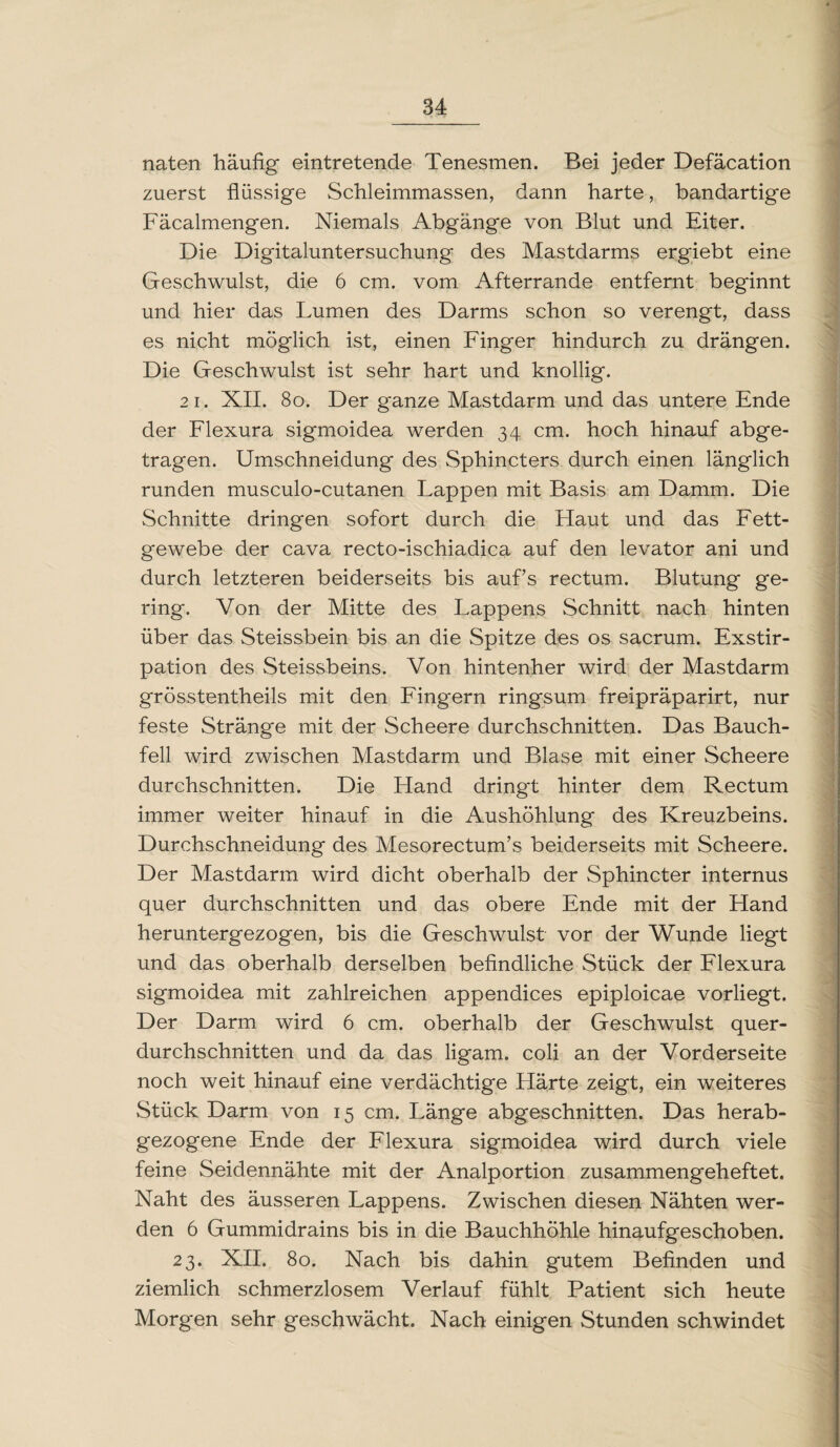 naten häufig eintretende Tenesmen. Bei jeder Defacation zuerst flüssige Schleimmassen, dann harte, bandartige Fäcalmengen. Niemals Abgänge von Blut und Eiter. Die Digitaluntersuchung des Mastdarms ergiebt eine Geschwulst, die 6 cm. vom Afterrande entfernt beginnt und hier das Lumen des Darms schon so verengt, dass es nicht möglich ist, einen Finger hindurch zu drängen. Die Geschwulst ist sehr hart und knollig. 21. XII. 8o. Der ganze Mastdarm und das untere Ende der Flexura sigmoidea werden 34 cm. hoch hinauf abge¬ tragen. Umschneidung des Sphincters durch einen länglich runden musculo-cutanen Lappen mit Basis am Damm. Die Schnitte dringen sofort durch die Flaut und das Fett¬ gewebe der cava recto-ischiadica auf den levator ani und durch letzteren beiderseits bis auf’s rectum. Blutung ge¬ ring. Von der Mitte des Lappens Schnitt nach hinten über das Steissbein bis an die Spitze des os sacrum. Exstir¬ pation des Steissbeins. Von hintenher wird der Mastdarm grösstentheils mit den Fingern ringsum freipräparirt, nur feste Stränge mit der Scheere durchschnitten. Das Bauch¬ fell wird zwischen Mastdarm und Blase mit einer Scheere durchschnitten. Die Hand dringt hinter dem Rectum immer weiter hinauf in die Aushöhlung des Kreuzbeins. Durchschneidung des Mesorectum’s beiderseits mit Scheere. Der Mastdarm wird dicht oberhalb der Sphincter internus quer durchschnitten und das obere Ende mit der Hand heruntergezogen, bis die Geschwulst vor der Wunde liegt und das oberhalb derselben befindliche Stück der Flexura sigmoidea mit zahlreichen appendices epiploicae vorliegt. Der Darm wird 6 cm. oberhalb der Geschwulst quer¬ durchschnitten und da das ligam. coli an der Vorderseite noch weit hinauf eine verdächtige Härte zeigt, ein weiteres Stück Darm von 15 cm. Länge abgeschnitten. Das herab¬ gezogene Ende der Flexura sigmoidea wird durch viele feine Seidennähte mit der Analportion zusammengeheftet. Naht des äusseren Lappens. Zwischen diesen Nähten wer¬ den 6 Gummidrains bis in die Bauchhöhle hinaufgeschoben. 23. XII. 80. Nach bis dahin gutem Befinden und ziemlich schmerzlosem Verlauf fühlt Patient sich heute Morgen sehr geschwächt. Nach einigen Stunden schwindet