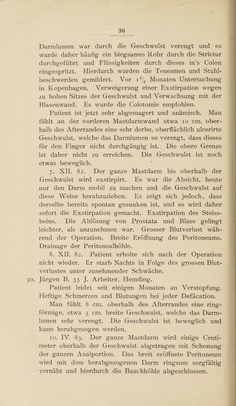 Darmlumen war durch die Geschwulst verengt und es wurde daher häufig ein biegsames Rohr durch die Strictur durchgeführt und Flüssigkeiten durch dieses in’s Colon eingespritzt. Hierdurch wurden die Tenesmen und Stuhl¬ beschwerden gemildert. Vor ix/2 Monaten Untersuchung in Kopenhagen. Verweigerung einer Exstirpation wegen zu hohen Sitzes der Geschwulst und Verwachsung mit der Blasenwand. Es wurde die Colotomie empfohlen. Patient ist jetzt sehr abgemagert und anämisch. Man fühlt an der vorderen Mastdarmwand etwa io cm. ober¬ halb des Afterrandes eine sehr derbe, oberflächlich ulcerirte Geschwulst, welche das Darmlumen so verengt, dass dieses für den Finger nicht durchgängig ist. Die obere Grenze ist daher nicht zu erreichen. Die Geschwulst ist noch etwas beweglich. 7. XII. 82. Der ganze Mastdarm bis oberhalb der Geschwulst wird exstirpirt. Es war die Absicht, heute nur den Darm mobil zu machen und die Geschwulst auf diese Weise herabzuziehen. Es zeigt sich jedoch, dass derselbe bereits spontan gesunken ist, und es wird daher sofort die Exstirpation gemacht. Exstirpation des Steiss- beins. Die Ablösung von Prostata und Blase gelingt leichter, als anzunehmen war. Grosser Blutverlust wäh¬ rend der Operation. Breite Eröffnung des Peritoneums. Drainage der Peritonealhöhle. 8. XII. 82. Patient erholte sich nach der Operation nicht wieder. Er starb Nachts in Folge des grossen Blut¬ verlustes unter zunehmender Schwäche. 30. Jürgen B. 55 J. Arbeiter. Hemding. Patient leidet seit einig'en Monaten an Verstopfung. Heftige Schmerzen und Blutungen bei jeder Defäcation. Man fühlt 8 cm. oberhalb des Afterrandes eine ring¬ förmige, etwa 3 cm. breite Geschwulst, welche das Darm¬ lumen sehr verengt. Die Geschwulst ist beweglich und kann herabgezogen werden. 10. IV. 83. Der ganze Mastdarm wird einige Centi- meter oberhalb der Geschwulst abgetragen mit Schonung der ganzen Analportion. Das breit eröffnete Peritoneum wird mit dem herabgezogenen Darm ringsum sorgfältig vernäht und hierdurch die Bauchhöhle abgeschlossen.