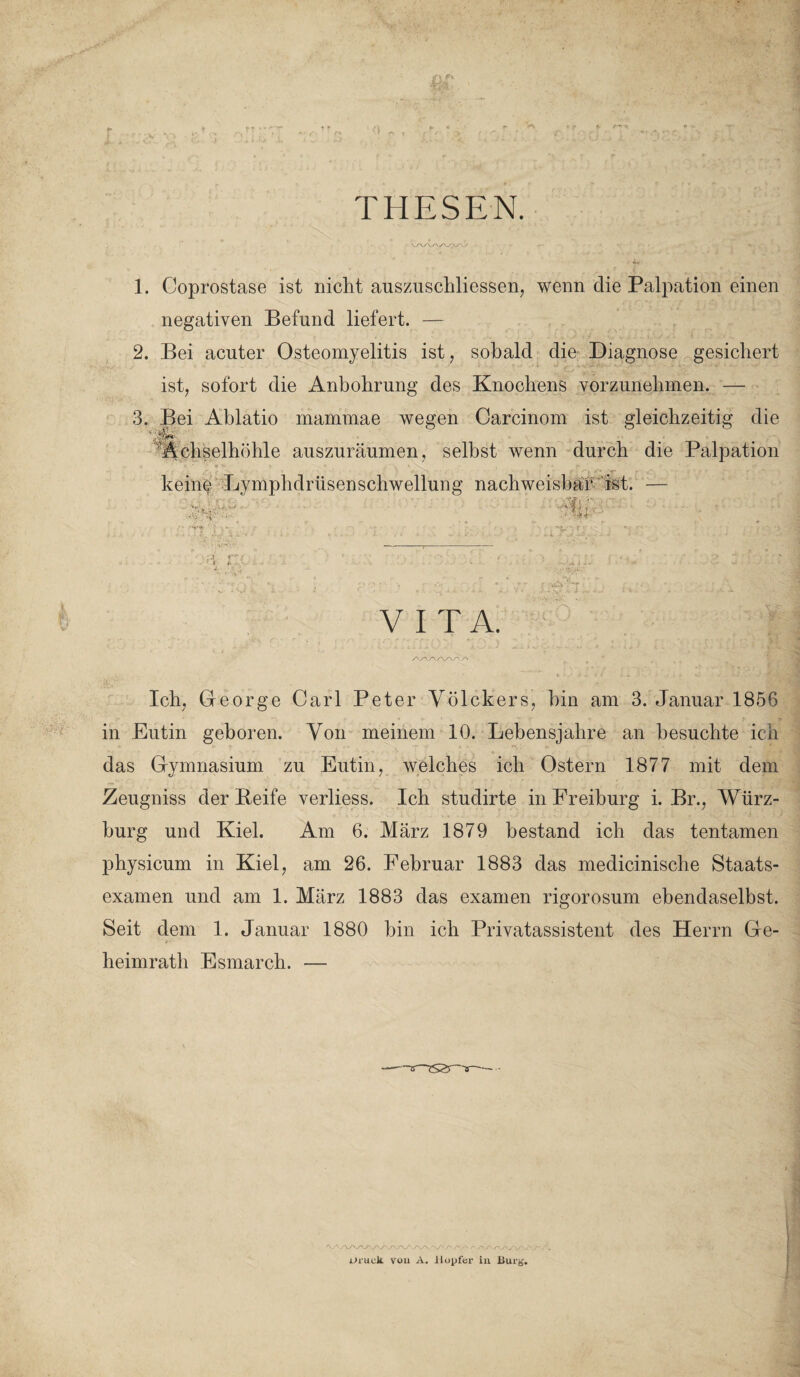 •> THESEN 1. Coprostase ist nicht auszuschliessen, wenn die Palpation einen negativen Befund liefert. — 2. Bei acuter Osteomyelitis ist, sobald die Diagnose gesichert ist, sofort die Anbohrung des Knochens vorzunehmen. — 3. Bei Ablatio mammae wegen Carcinom ist gleichzeitig die Achselhöhle auszuräumen, selbst wenn durch die Palpation keine Lymphdrüsenschwellung nachweisbar ist i':0 VITA. Ich, George Carl Peter Völckers, hin am 3. Januar 1856 in Eutin geboren. Von meinem 10. Lebensjahre an besuchte ich das Gymnasium zu Eutin, welches ich Ostern 1877 mit dem Zeugniss der Beife verliess. Ich studirte in Freiburg i. Br., Würz¬ burg und Kiel. Am 6. März 1879 bestand ich das tentamen physicum in Kiel, am 26. Februar 1883 das medicinische Staats¬ examen und am 1. März 1883 das examen rigorosum ebendaselbst. Seit dem 1. Januar 1880 bin ich Privatassistent des Herrn Ge- ■ wi'- heimratli Esmarch. — Oruck you A. ilopfcr in Burg'.