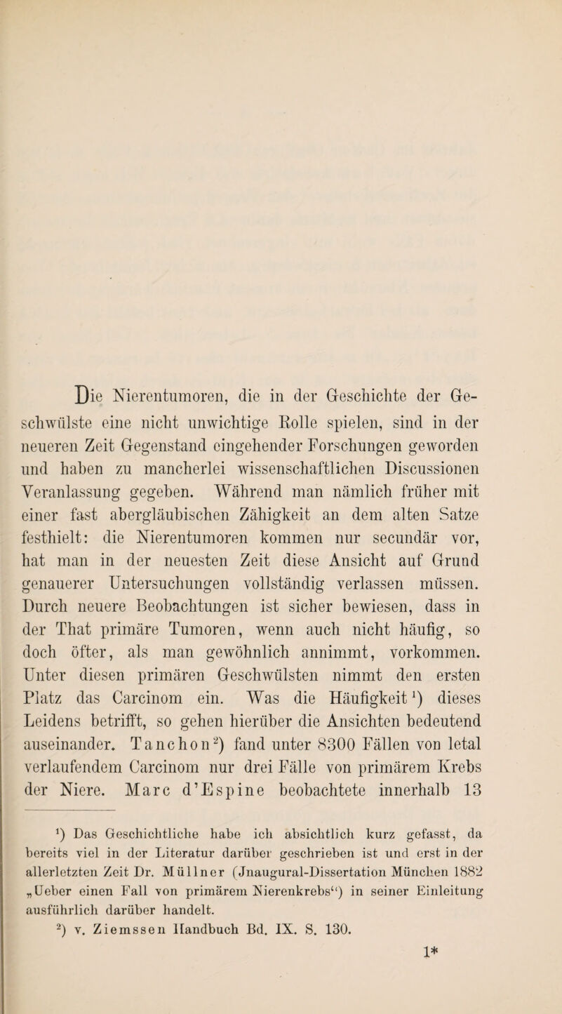 schwülste eine nicht unwichtige Rolle spielen, sind in der neueren Zeit Gegenstand eingehender Forschungen geworden und haben zu mancherlei wissenschaftlichen Discussionen Veranlassung gegeben. Während man nämlich früher mit einer fast abergläubischen Zähigkeit an dem alten Satze festhielt: die Nierentumoren kommen nur secundär vor, hat man in der neuesten Zeit diese Ansicht auf Grund genauerer Untersuchungen vollständig verlassen müssen. Durch neuere Beobachtungen ist sicher bewiesen, dass in der That primäre Tumoren, wenn auch nicht häufig, so doch öfter, als man gewöhnlich annimmt, Vorkommen. Unter diesen primären Geschwülsten nimmt den ersten Platz das Carcinom ein. Was die Häufigkeit*) dieses Leidens betrifft, so gehen hierüber die Ansichten bedeutend auseinander. Tanchon* 2) fand unter 8300 Fällen von letal verlaufendem Carcinom nur drei Fälle von primärem Krebs der Niere. Marc d’Espine beobachtete innerhalb 13 *) Das Geschichtliche habe ich absichtlich kurz gefasst, da bereits viel in der Literatur darüber geschrieben ist und erst in der allerletzten Zeit Dr. Müllner (Jnaugural-Dissertation München 1882 „Ueber einen Fall von primärem Nierenkrebs“) in seiner Einleitung ausführlich darüber handelt. 2) v. Ziemssen Handbuch Bd. IX. S. 130. 1*