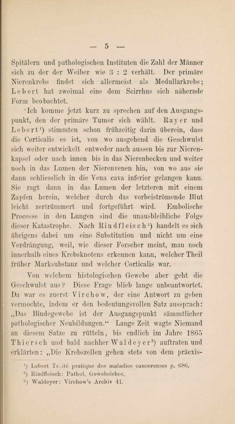 Spitälern und pathologischen Instituten die Zahl der Männer sich zu der der Weiber wie 3 : 2 verhält. Der primäre Nierenkrebs findet sich allermeist als Medullarkrebs; Lebert hat zweimal eine dem Scirrhus sich nähernde Form beobachtet. *Ich komme jetzt kurz zu sprechen auf den Ausgangs¬ punkt, den der primäre Tumor sich wählt. Bayer und Lebert1 2) stimmten schon frühzeitig darin überein, dass die Corticalis es ist, von wo ausgehend die Geschwulst sich weiter entwickelt entweder nach aussen bis zur Nieren¬ kapsel oder nach innen bis in das Nierenbecken und weiter noch in das Lumen der Nierenvenen hin, von wo aus sie dann schliesslich in die Vena cava inferior gelangen kann. Sie ragt dann in das Lumen der letzteren mit einem Zapfen herein, welcher durch das vorbeiströmende Blut leicht zertrümmert und fortgeführt wird. Embolische Processe in den Lungen sind die unausbleibliche Folge dieser Katastrophe. Nach Rindfleisch) handelt es sich übrigens dabei um eine Substitution und nicht um eine Verdrängung, weil, wie dieser Forscher meint, man noch innerhalb eines Krebsknotens erkennen kann, welcher Theil früher Marksubstanz und welcher Corticalis war. Von welchem histologischen Gewebe aber geht die Geschwulst aus P Diese Frage blieb lange unbeantwortet. Da war es zuerst Virchow, der eine Antwort zu geben vermochte, indem er den bedeutungsvollen Satz aussprach: „Das Bindegewebe ist der Ausgangspunkt sämmtlicher pathologischer Neubildungen.“ Lange Zeit wagte Niemand an diesem Satze zu rütteln, bis endlich im Jahre 1865 Thiersch und bald nachher Wal dey er3) auftraten und erklärten: „Die Krebszellen gehen stets von dem präexis- ') Lebert TrJte pratique des maladies cancerenses p. 68G. 2) Rindfleisch: Pathol. Gewebelehre. 3) Waldeyer: Yirchow’s Archiv 41.