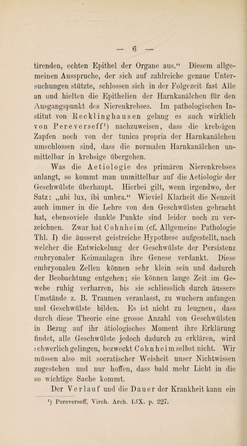 tirenden, echten Epithel der Organe aus.“ Diesem allge¬ meinen Ausspruche, der sich auf zahlreiche genaue Unter¬ suchungen stützte, schlossen sich in der Folgezeit fast Alle an und hielten die Epithelien der Harnkanälchen für den Ausgangspunkt des Nierenkrebses. Im pathologischen In¬ stitut von Recklinghausen gelang es auch wirklich von Pereverseff1) nachzuweisen, dass die krebsigen Zapfen noch von der tunica propria der Harnkanälchen umschlossen sind, dass die normalen Harnkanälchen un¬ mittelbar in krebsige übergehen. Was die Aetiologie des primären Nierenkrebses anlangt, so kommt man unmittelbar auf die Aetiologie der Geschwülste überhaupt. Hierbei gilt, wenn irgendwo, der Satz: ,,ubi lux, ibi umbra.“ Wieviel Klarheit die Neuzeit auch immer in die Lehre von den Geschwülsten gebracht hat, ebensoviele dunkle Punkte sind leider noch zu ver¬ zeichnen. Zwar hat Cohnheim (cf. Allgemeine Pathologie Thl. I) die äusserst geistreiche Hypothese aufgestellt, nach welcher die Entwickelung der Geschwülste der Persistenz embryonaler Keimanlagen ihre Genese verdankt. Diese embryonalen Zellen können sehr klein sein und dadurch der Beobachtung entgehen; sie können lange Zeit im Ge¬ webe ruhig verharren, bis sie schliesslich durch äussere Umstände z. B. Traumen veranlasst, zu wuchern anfangen und Geschwülste bilden. Es ist nicht zu leugnen, dass durch diese Theorie eine grosse Anzahl von Geschwülsten in Bezug auf ihr ätiologisches Moment ihre Erklärung findet, alle Geschwülste jedoch dadurch zu erklären, wird schwerlich gelingen, bezweckt C o h n h e i m selbst nicht. Wir müssen also mit socratischer Weisheit unser Nichtwissen zugestehen und nur hoffen, dass bald mehr Licht in die so wichtige Sache kommt. Der Verlauf und die Dauer der Krankheit kann ein *) Pereverseff, Yirch. Arcb. LTX. p. 227.