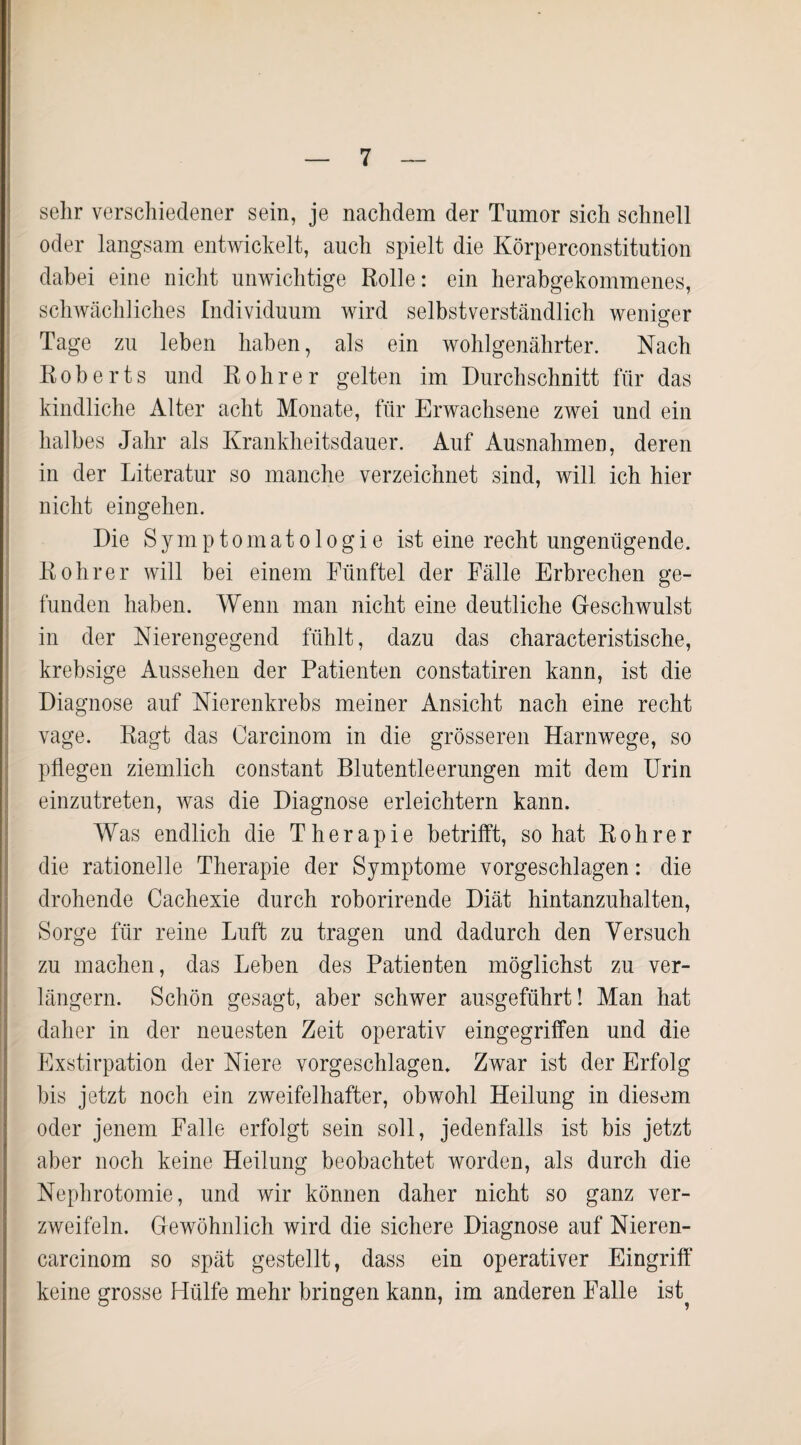 sehr verschiedener sein, je nachdem der Tumor sich schnell oder langsam entwickelt, auch spielt die Körperconstitution dabei eine nicht unwichtige Rolle: ein herabgekommenes, schwächliches Individuum wird selbstverständlich weniger o Tage zu leben haben, als ein wohlgenährter. Nach Roberts und Robrer gelten im Durchschnitt für das kindliche Alter acht Monate, für Erwachsene zwei und ein halbes Jahr als Krankheitsdauer. Auf Ausnahmen, deren in der Literatur so manche verzeichnet sind, will ich hier nicht eingehen. Die Symptomatologie ist eine recht ungenügende. Rohr er will bei einem Fünftel der Fälle Erbrechen ge¬ funden haben. Wenn man nicht eine deutliche Geschwulst in der Nierengegend fühlt, dazu das characteristische, krebsige Aussehen der Patienten constatiren kann, ist die Diagnose auf Nierenkrebs meiner Ansicht nach eine recht vage. Ragt das Oarcinom in die grösseren Harnwege, so pflegen ziemlich constant Blutentleerungen mit dem Urin einzutreten, was die Diagnose erleichtern kann. Was endlich die Therapie betrifft, so hat R o h r e r die rationelle Therapie der Symptome vorgeschlagen: die drohende Cachexie durch roborirende Diät hintanzuhalten, Sorge für reine Luft zu tragen und dadurch den Versuch zu machen, das Leben des Patienten möglichst zu ver¬ längern. Schön gesagt, aber schwer ausgeführt! Man hat daher in der neuesten Zeit operativ eingegriffen und die Exstirpation der Niere vorgeschlagen. Zwar ist der Erfolg bis jetzt noch ein zweifelhafter, obwohl Heilung in diesem oder jenem Falle erfolgt sein soll, jedenfalls ist bis jetzt aber noch keine Heilung beobachtet worden, als durch die Nephrotomie, und wir können daher nicht so ganz ver¬ zweifeln. Gewöhnlich wird die sichere Diagnose auf Nieren- carcinom so spät gestellt, dass ein operativer Eingriff keine grosse Hülfe mehr bringen kann, im anderen Falle ist?