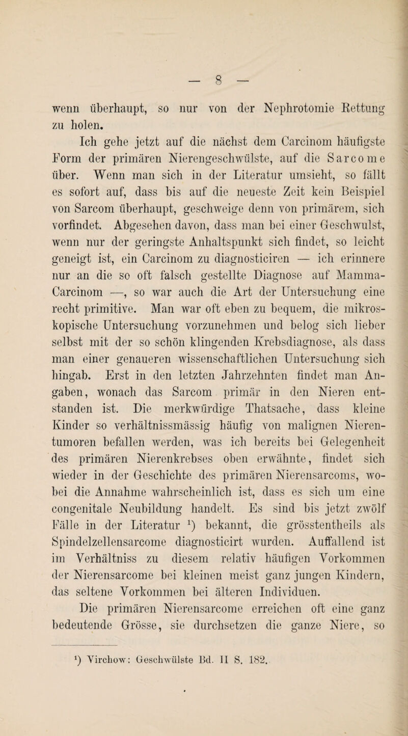 wenn überhaupt, so nur von der Nephrotomie Rettung zu holen. Ich gehe jetzt auf die nächst dem Carcinom häufigste Form der primären Nierengeschwülste, auf die Sarcome über. Wenn man sich in der Literatur umsieht, so fällt es sofort auf, dass bis auf die neueste Zeit kein Beispiel von Sarcom überhaupt, geschweige denn von primärem, sich vorfindet. Abgesehen davon, dass man bei einer Geschwulst, wenn nur der geringste Anhaltspunkt sich findet, so leicht geneigt ist, ein Carcinom zu diagnosticiren — ich erinnere nur an die so oft fälsch gestellte Diagnose auf Mamma- Carcinom —, so war auch die Art der Untersuchung eine recht primitive. Man war oft eben zu bequem, die mikros¬ kopische Untersuchung vorzunehmen und belog sich lieber selbst mit der so schön klingenden Krebsdiagnose, als dass man einer genaueren wissenschaftlichen Untersuchung sich hingab. Erst in den letzten Jahrzehnten findet man An¬ gaben, wonach das Sarcom primär in den Nieren ent¬ standen ist. Die merkwürdige Thatsache, dass kleine Kinder so verhältnissmässig häufig von malignen Nieren¬ tumoren befallen werden, was ich bereits bei Gelegenheit des primären Nierenkrebses oben erwähnte, findet sich wieder in der Geschichte des primären Nierensarcoms, wo¬ bei die Annahme wahrscheinlich ist, dass es sich um eine congenitale Neubildung handelt. Es sind bis jetzt zwölf Fälle in der Literatur J) bekannt, die grösstentheils als Spindelzellen sarcome diagnosticirt wurden. Auffallend ist im Yerhältniss zu diesem relativ häufigen Vorkommen der Nierensarcome bei kleinen meist ganz jungen Kindern, das seltene Vorkommen bei älteren Individuen. Die primären Nierensarcome erreichen oft eine ganz bedeutende Grösse, sie durchsetzen die ganze Niere, so *) Virchow: Geschwülste Bd. II S. 182.