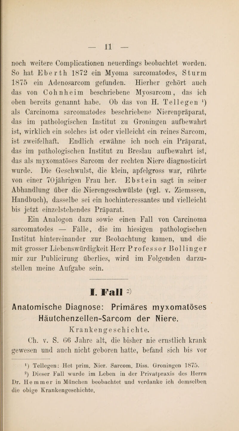 noch weitere Complicationen neuerdings beobachtet worden. So hat Eberth 1872 ein Myoma sarcomatodes, Sturm 1875 ein Adenosarcom gefunden. Hierher gehört auch das von Cohnheim beschriebene Myosarcom, das ich oben bereits genannt habe. Ob das von H. Teil egen *) als Carcinoma sarcomatodes beschriebene Nierenpräparat, das im pathologischen Institut zu Groningen aufbewahrt ist, wirklich ein solches ist oder vielleicht ein reines Sarcom, ist zweifelhaft. Endlich erwähne ich noch ein Präparat, das im pathologischen Institut zu Breslau aufbewahrt ist, das als myxomatöses Sarcom der rechten Niere diagnosticirt wurde. Die Geschwulst, die klein, apfelgross war, rührte von einer 70jährigen Frau her. Ebstein sagt in seiner Abhandlung über die Nierengeschwülste (vgl. v. Ziemssen, Handbuch), dasselbe sei ein hochinteressantes und vielleicht bis jetzt einzelstehendes Präparat. Ein Analogon dazu sowie einen Fall von Carcinoma sarcomatodes — Fälle, die im hiesigen pathologischen Institut hintereinander zur Beobachtung kamen, und die mit grosser Liebenswürdigkeit Herr Professor Bollinger mir zur Publicirung überlies, wird im Folgenden darzu¬ stellen meine Aufgabe sein. I. Fall ) Anatomische Diagnose: Primäres myxomatöses Häutchenzellen-Sarcom der Niere. Krank engeschichte. Ch. v. S. 06 Jahre alt, die bisher nie ernstlich krank gewesen und auch nicht geboren hatte, befand sich bis vor 0 Tellegen: Het prim. Nier. Sarcom. Diss. Groningen 1875. 2) Dieser Fall wurde im Leben in der Privatpraxis des Herrn Dr. Hemmer in München beobachtet und verdanke ich demselben die obige Krankengeschichte,
