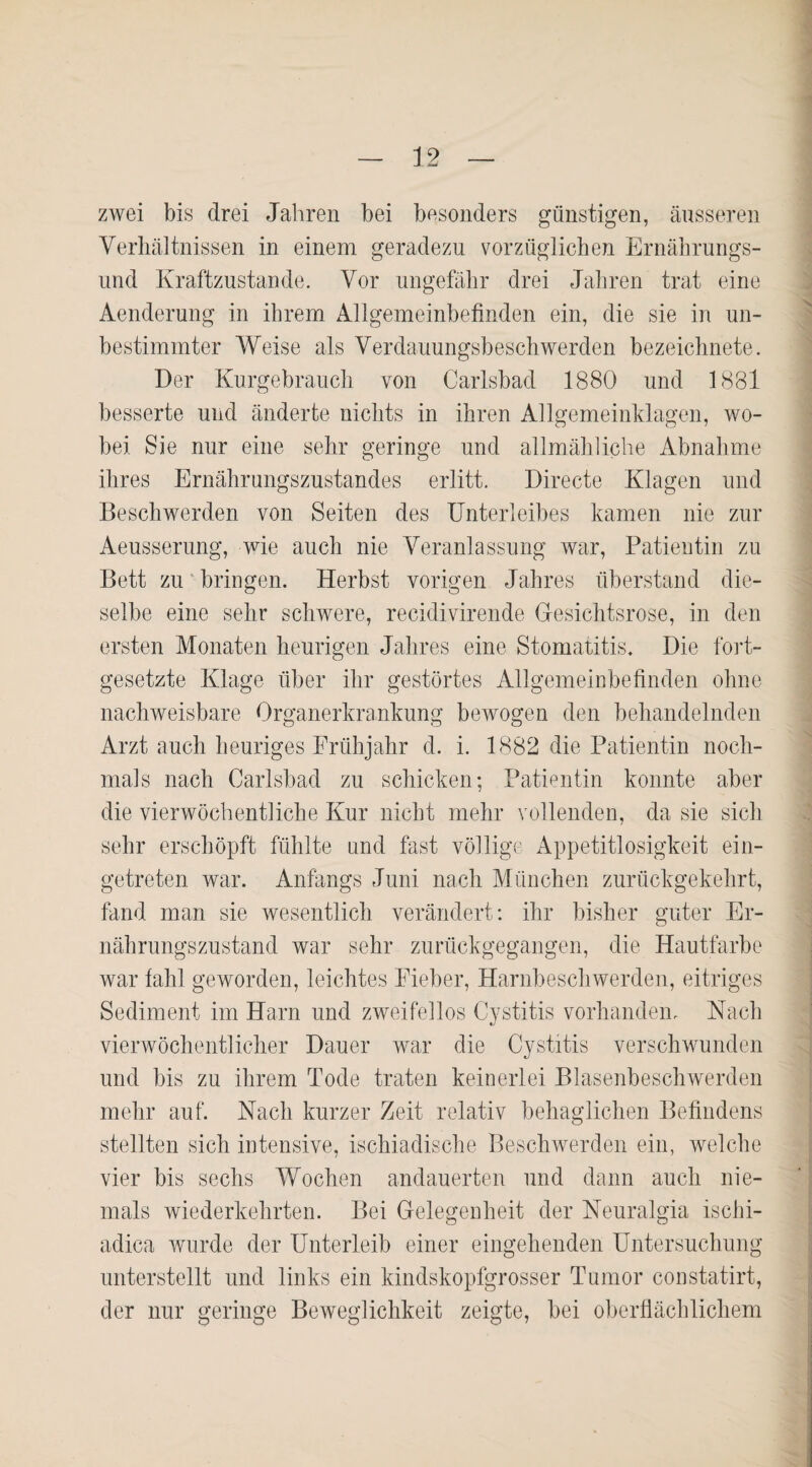 zwei bis drei Jahren bei besonders günstigen, äusseren Verhältnissen in einem geradezu vorzüglichen Ernährungs¬ und Kraftzustande. Vor ungefähr drei Jahren trat eine Aenderung in ihrem Allgemeinbefinden ein, die sie in un¬ bestimmter Weise als Verdauungsbeschwerden bezeichnete. Der Kurgebrauch von Carlsbad 1880 und 1881 besserte und änderte nichts in ihren Allgemeinklagen, wo¬ bei Sie nur eine sehr geringe und allmähliche Abnahme ihres Ernährungszustandes erlitt. Directe Klagen und Beschwerden von Seiten des Unterleibes kamen nie zur Aeusserung, wie auch nie Veranlassung war, Patientin zu Bett zu bringen. Herbst vorigen Jahres überstand die¬ selbe eine sehr schwere, recidivirende Gesichtsrose, in den ersten Monaten heurigen Jahres eine Stomatitis. Die fort¬ gesetzte Klage über ihr gestörtes Allgemeinbefinden ohne nachweisbare Organerkrankung bewogen den behandelnden Arzt auch heuriges Frühjahr d. i. 1882 die Patientin noch¬ mals nach Carlsbad zu schicken; Patientin konnte aber die vierwöchentliche Kur nicht mehr vollenden, da sie sich sehr erschöpft fühlte und fast völlige Appetitlosigkeit ein¬ getreten war. Anfangs Juni nach München zurückgekehrt, fand man sie wesentlich verändert: ihr bisher guter Er- nährungszustand war sehr zurückgegangen, die Hautfarbe war fahl geworden, leichtes Fieber, Harnbeschwerden, eitriges Sediment im Harn und zweifellos Cystitis vorhanden, Hach vierwöchentlicher Dauer war die Cystitis verschwunden und bis zu ihrem Tode traten keinerlei Blasenbeschwerden mehr auf. Nach kurzer Zeit relativ behaglichen Befindens stellten sich intensive, ischiadische Beschwerden ein, welche vier bis sechs Wochen andauerten und dann auch nie¬ mals wiederkehrten. Bei Gelegenheit der Neuralgia ischi- adica wurde der Unterleib einer eingehenden Untersuchung unterstellt und links ein kindskopfgrosser Tumor constatirt, der nur geringe Beweglichkeit zeigte, bei oberflächlichem
