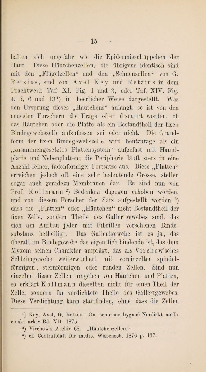 halten sich ungefähr wie die Epidermisschüppchen der Haut. Diese Häutchenzellen, die übrigens identisch sind mit den „Flügelzellen“ und den „Sehnenzellen“ von G. R e t z i u s, sind von Axel Key und R e t z i u s in dem Prachtwerk Taf. XI. Fig. 1 und 3, oder Taf. XIV. F'ig. 4, 5, 6 uud 13x) in heerlicher Weise dargestellt. Was den Ursprung dieses „Häutchens“ anlangt, so ist von den neuesten Forschern die Frage öfter discutirt worden, oh das Häutchen oder die Platte als ein Bestandtheil der fixen Bindegewebszelle aufzufassen sei oder nicht. Die Grund¬ form der fixen Bindegewebszelle wird heutzutage als ein „zusammengesetztes Plattensystem“ aufgefast mit Haupt¬ platte und Nebenplatten; die Peripherie läuft stets in eine Anzahl feiner, fadenförmiger Fortsätze aus. Diese „Platten“ erreichen jedoch oft eine sehr bedeutende Grösse, stellen sogar auch geradezu Membranen dar. Es sind nun von Prof. Ivollmann * 2) Bedenken dagegen erhoben worden, und von diesem Forscher der Satz aufgestellt worden,3) dass die „Platten“ oder „Häutchen“ nicht Bestandtheil der fixen Zelle, sondern Theile des Gallertgewebes sind, das sich am Aufbau jeder mit Fibrillen versehenen Binde¬ substanz betheiligt. Das Gallertgewebe ist es ja, das überall im Bindegewebe das eigentlich bindende ist, das dem Myxom seinen Charakter aufprägt, das als Yirchow’sches Schleimgewebe weiterwuchert mit vereinzelten spindel¬ förmigen , sternförmigen oder runden Zellen. Sind nun einzelne dieser Zellen umgeben von Häutchen und Platten, so erklärt Ko lim an n dieselben nicht für einen Theil der Zelle, sondern für verdichtete Theile des Gallertgewebes. Diese Verdichtung kann stattfinden, ohne dass die Zellen r] Key, Axel, Gr. Retzius: Om senornas bygnad Nordiskt medi= cinskt arkiv Bd. YII. 1875. 2) Yirchow’s Archiv 68. ,,Häutchenzellen.“ 3) cf. Centralblatt für medic. Wissensch. 1876 p. 137.