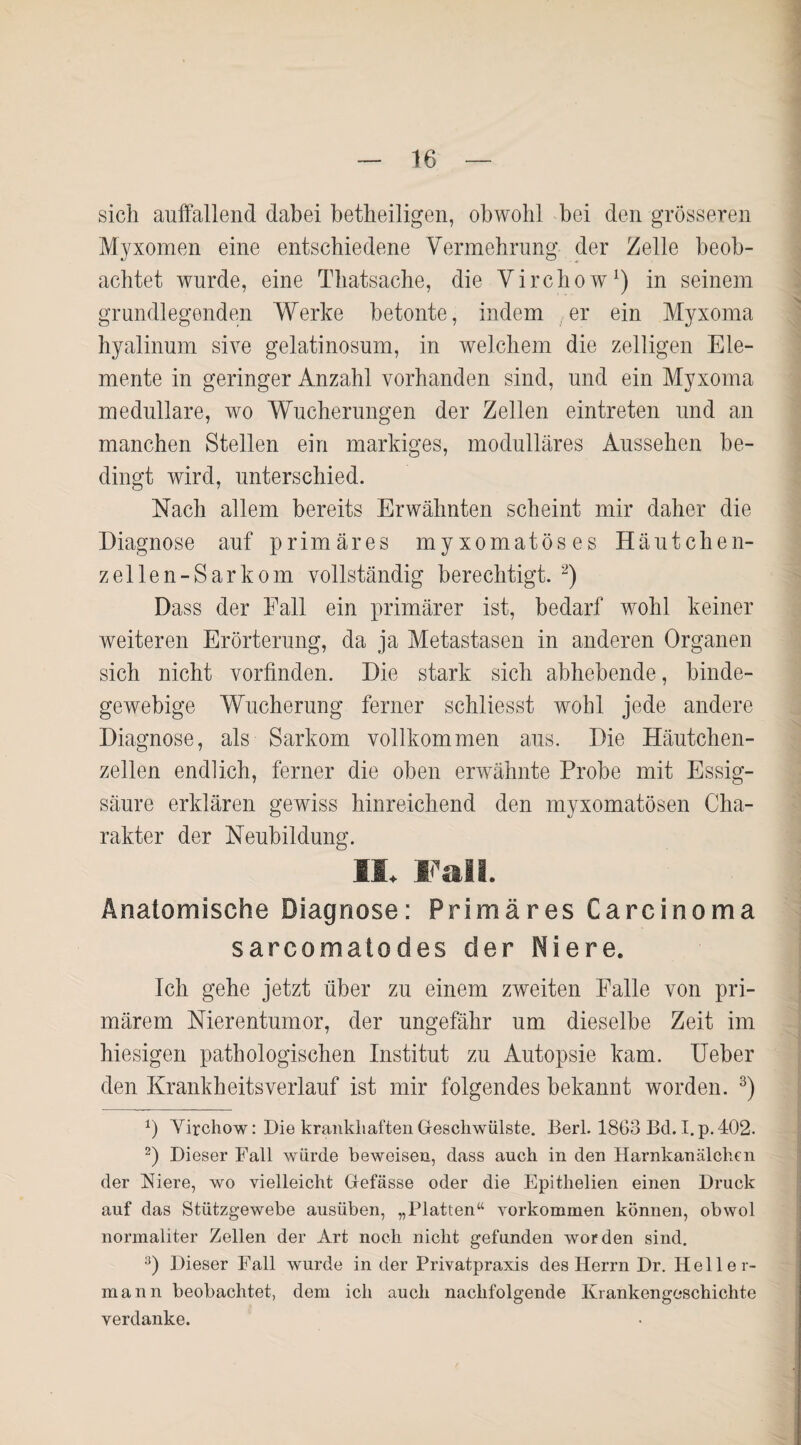 sich auffallend dabei betheiligen, obwohl bei den grösseren Myxomen eine entschiedene Vermehrung der Zelle beob¬ achtet wurde, eine Thatsache, die Virchow1) in seinem grundlegenden Werke betonte, indem er ein Myxoma hyalinum sive gelatinosum, in welchem die zeitigen Ele¬ mente in geringer Anzahl vorhanden sind, und ein Myxoma medulläre, wo Wucherungen der Zellen eintreten und an manchen Stellen ein markiges, modulläres Aussehen be¬ dingt wird, unterschied. Nach allem bereits Erwähnten scheint mir daher die Diagnose auf primäres myxomatöses Häutchen¬ zellen-Sarkom vollständig berechtigt. 2) Dass der Fall ein primärer ist, bedarf wohl keiner weiteren Erörterung, da ja Metastasen in anderen Organen sich nicht vorfinden. Die stark sich abhebende, binde¬ gewebige Wucherung ferner schliesst wohl jede andere Diagnose, als Sarkom vollkommen aus. Die Häutchen¬ zellen endlich, ferner die oben erwähnte Probe mit Essig¬ säure erklären gewiss hinreichend den myxomatösen Cha¬ rakter der Neubildung. II. Fall. Anatomische Diagnose: Primäres Carcinoma sarcomatodes der Niere. Ich gehe jetzt über zu einem zweiten Falle von pri¬ märem Nierentumor, der ungefähr um dieselbe Zeit im hiesigen pathologischen Institut zu Autopsie kam. Ueber den Krankheitsverlauf ist mir folgendes bekannt worden. 3) *) Virchow: Die krankhaften Geschwülste. Berl. 1863 Bd. I.p. 402. 2) Dieser Fall würde beweisen, dass auch in den Harnkanälchen der Niere, wo vielleicht Gefässe oder die Epithelien einen Druck auf das Stützgewebe ausüben, „Platten“ Vorkommen können, obwol normaliter Zellen der Art noch nicht gefunden worden sind. 3) Dieser Fall wurde in der Privatpraxis des Herrn Dr. Heller¬ mann beobachtet, dem ich auch nachfolgende Krankengeschichte verdanke.