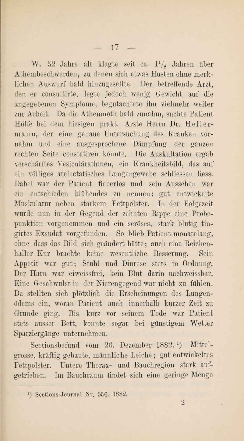 W. 52 Jahre alt klagte seit ca. I1/2 Jahren über Athembeschwerden, zu denen sich etwas Husten ohne merk¬ lichen Auswurf bald hinzugesellte. Der betreffende Arzt, den er consultirte, legte jedoch wenig Gewicht auf die angegebenen Symptome, begutachtete ihn vielmehr weiter zur Arbeit. Da die Athemnoth bald zunahm, suchte Patient Hülfe bei dem hiesigen prakt. Arzte Herrn Dr. Heller¬ mann, der eine genaue Untersuchung des Kranken vor¬ nahm und eine ausgesprochene Dämpfung der ganzen rechten Seite constatiren konnte. Die Auskultation ergab verschärftes Vesiculärathmen, ein Krankheitsbild, das auf ein völliges atelectatisches Lungengewebe schliessen liess. Dabei war der Patient fieberlos und sein Aussehen war ein entschieden blühendes zu nennen: gut entwickelte Muskulatur neben starkem Pettpolster. In der Folgezeit wurde nun in der Gegend der zehnten Kippe eine Probe¬ punktion vorgenommen und ein seröses, stark blutig tin- girtes Exsudat vorgefunden. So blieb Patient monatelang, ohne dass das Bild sich geändert hätte; auch eine Reichen¬ haller Kur brachte keine wesentliche Besserung. Sein Appetit war gut; Stuhl und Diurese stets in Ordnung. Der Harn war eiweissfrei, kein Blut darin nachweissbar. Eine Geschwulst in der Nierengegend war nicht zu fühlen. Da stellten sich plötzlich die Erscheinungen des Lungen¬ ödems ein, woran Patient auch innerhalb kurzer Zeit zu Grunde ging. Bis kurz vor seinem Tode war Patient stets ausser Bett, konnte sogar bei günstigem Wetter Sparziergänge unternehmen. Sectionsbefund vom 26. Dezember 1882. x) Mittel¬ grosse, kräftig gebaute, männliche Leiche; gut entwickeltes Fettpolster. Untere Thorax- und Bauchregion stark auf¬ getrieben. Im Bauchraum findet sich eine geringe Menge L Sections-Journal Nr. 556. 1882. 2