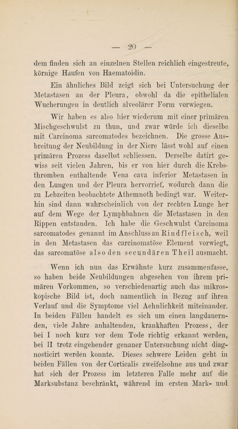dem finden sich an einzelnen Stellen reichlich eingestreuter körnige Haufen von Haematoidin. Ein ähnliches Bild zeigt sich bei Untersuchung der Metastasen an der Pleura, obwohl da die epithelialen Wucherungen in deutlich alveolärer Form vor wiegen. Wir haben es also hier wiederum mit einer primären Mischgeschwulst zu thun, und zwar würde ich dieselbe mit Carcinoma sarcomatodes bezeichnen. Die grosse Aus¬ breitung der Neubildung in der Niere lässt wohl auf einen primären Prozess daselbst schliessen. Derselbe datirt ge¬ wiss seit vielen Jahren, bis er von hier durch die Krebs¬ thromben enthaltende Vena cava inferior Metastasen in den Lungen und der Pleura hervorrief, wodurch dann die zu Lebzeiten beobachtete Athemnoth bedingt war. Weiter¬ hin sind dann wahrscheinlich von der rechten Lunge her auf dem Wege der Lymphbahnen die Metastasen in den Kippen entstanden. Ich habe die Geschwulst Carcinoma sarcomatodes genannt im Anschluss an Kind fleisch, weil in den Metastasen das carcinomatöse Element vorwiegt, das sarcomatöse also den secundären Theil ausmacht. Wenn ich nun das Erwähnte kurz zusammenfasse, so haben beide Neubildungen abgesehen von ihrem pri¬ mären Vorkommen, so verschiedenartig auch das mikros¬ kopische Bild ist, doch namentlich in Bezug auf ihren Verlauf und die Symptome viel Aehnlichkeit miteinander. In beiden Fällen handelt es sich um einen langdauern¬ den, viele Jahre anhaltenden, krankhaften Prozess, der bei I noch kurz vor dem Tode richtig erkannt werden, bei II trotz eingehender genauer Untersuchung nicht diag- nosticirt werden konnte. Dieses schwere Leiden geht in beiden Fällen von der Corticalis zweifelsohne aus und zwar hat sich der Prozess im letzteren Falle mehr auf die Marksubstanz beschränkt, während im ersten Mark- und