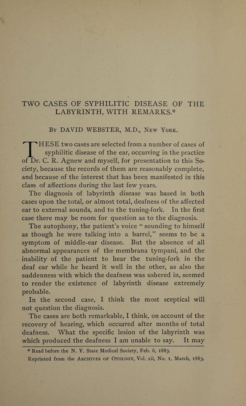 TWO CASES OF SYPHILITIC DISEASE OF THE LABYRINTH, WITH REMARKS.* By DAVID WEBSTER, M.D., New York. HESE two cases are selected from a number of cases of syphilitic disease of the ear, occurring in the practice of Dr. C. R. Agnew and myself, for presentation to this So¬ ciety, because the records of them are reasonably complete, and because of the interest that has been manifested in this • / • class of affections during the last few years. The diagnosis of labyrinth disease was based in both cases upon the total, or almost total, deafness of the affected ear to external sounds, and to the tuning-fork. In the first case there may be room for question as to the diagnosis. The autophony, the patient’s voice “ sounding to himself as though he were talking into a barrel,” seems to be a symptom of middle-ear disease. But the absence of all abnormal appearances of the membrana tympani, and the inability of the patient to hear the tuning-fork in the deaf ear while he heard it well in the other, as also the suddenness with which the deafness was ushered in, seemed to render the existence of labyrinth disease extremely probable. In the second case, I think the most sceptical will not question the diagnosis. The cases are both remarkable, I think, on account of the recovery of hearing, which occurred after months of total deafness. What the specific lesion of the labyrinth was which produced the deafness I am unable to say. It may * Read before the N. Y. State Medical Society, Feb. 6, 1883.