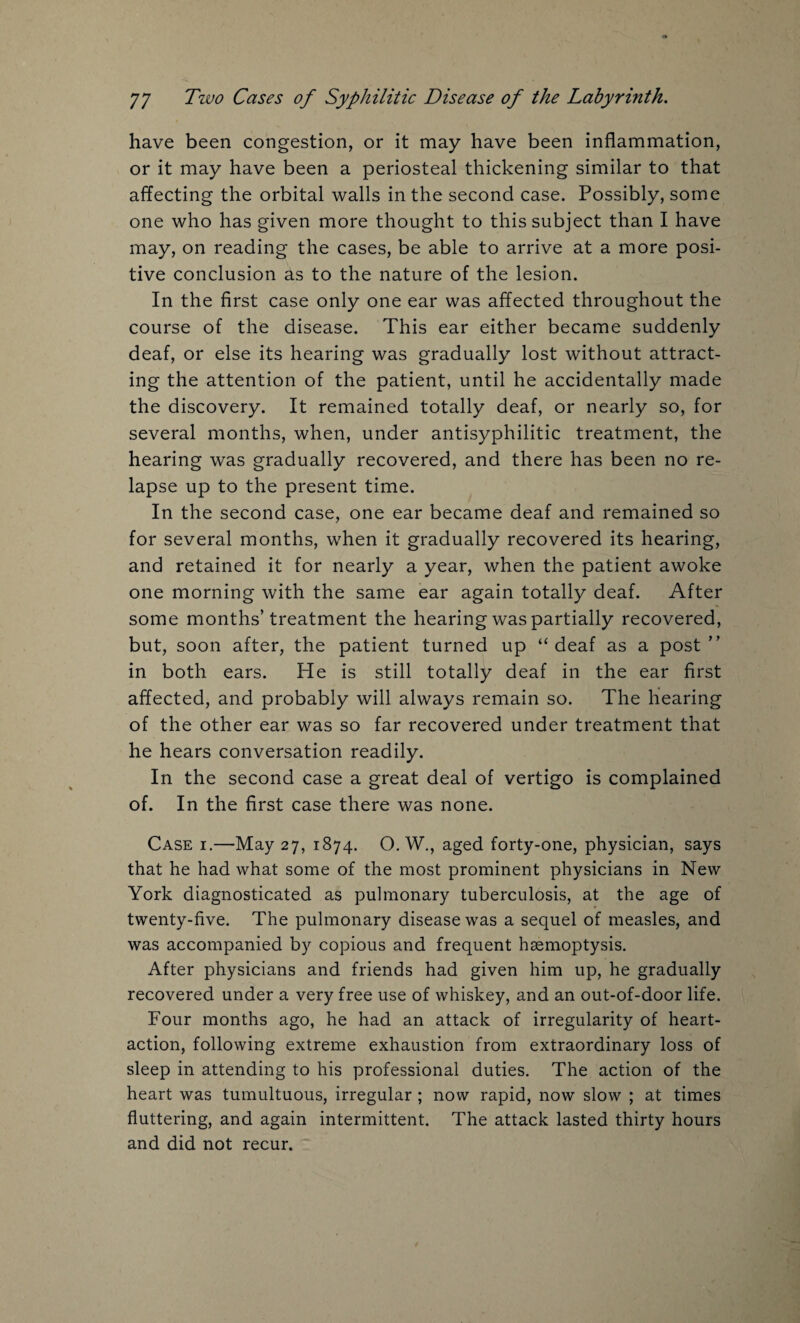 have been congestion, or it may have been inflammation, or it may have been a periosteal thickening similar to that affecting the orbital walls in the second case. Possibly, some one who has given more thought to this subject than I have may, on reading the cases, be able to arrive at a more posi¬ tive conclusion as to the nature of the lesion. In the first case only one ear was affected throughout the course of the disease. This ear either became suddenly deaf, or else its hearing was gradually lost without attract¬ ing the attention of the patient, until he accidentally made the discovery. It remained totally deaf, or nearly so, for several months, when, under antisyphilitic treatment, the hearing was gradually recovered, and there has been no re¬ lapse up to the present time. In the second case, one ear became deaf and remained so for several months, when it gradually recovered its hearing, and retained it for nearly a year, when the patient awoke one morning with the same ear again totally deaf. After some months’treatment the hearing was partially recovered, but, soon after, the patient turned up “ deaf as a post” in both ears. He is still totally deaf in the ear first affected, and probably will always remain so. The hearing of the other ear was so far recovered under treatment that he hears conversation readily. In the second case a great deal of vertigo is complained of. In the first case there was none. Case i.—May 27, 1874. O. W., aged forty-one, physician, says that he had what some of the most prominent physicians in New York diagnosticated as pulmonary tuberculosis, at the age of twenty-five. The pulmonary disease was a sequel of measles, and was accompanied by copious and frequent hsemoptysis. After physicians and friends had given him up, he gradually recovered under a very free use of whiskey, and an out-of-door life. Four months ago, he had an attack of irregularity of heart- action, following extreme exhaustion from extraordinary loss of sleep in attending to his professional duties. The action of the heart was tumultuous, irregular ; now rapid, now slow ; at times fluttering, and again intermittent. The attack lasted thirty hours and did not recur.