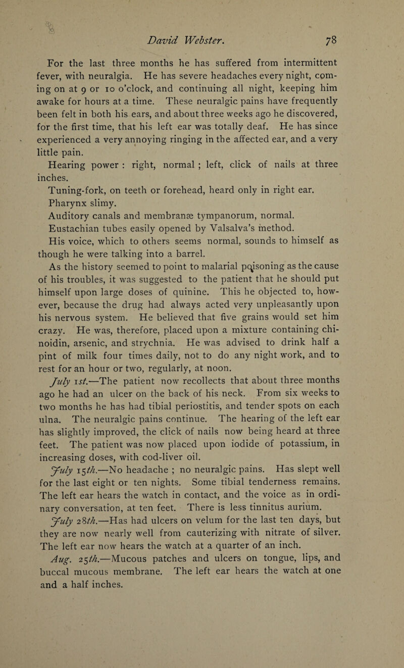 For the last three months he has suffered from intermittent fever, with neuralgia. He has severe headaches every night, com¬ ing on at 9 or io o’clock, and continuing all night, keeping him awake for hours at a time. These neuralgic pains have frequently been felt in both his ears, and about three weeks ago he discovered, for the first time, that his left ear was totally deaf. He has since experienced a very annoying ringing in the affected ear, and a very little pain. Hearing power : right, normal ; left, click of nails at three inches. Tuning-fork, on teeth or forehead, heard only in right ear. Pharynx slimy. Auditory canals and membranse tympanorum, normal. Eustachian tubes easily opened by Valsalva’s method. His voice, which to others seems normal, sounds to himself as though he were talking into a barrel. As the history seemed to point to malarial poisoning as the cause of his troubles, it was suggested to the patient that he should put himself upon large doses of quinine. This he objected to, how¬ ever, because the drug had always acted very unpleasantly upon his nervous system. He believed that five grains would set him crazy. He was, therefore, placed upon a mixture containing chi- noidin, arsenic, and strychnia. He was advised to drink half a pint of milk four times daily, not to do any night work, and to rest for an hour or two, regularly, at noon. Jirty ist.—The patient now recollects that about three months ago he had an ulcer on the back of his neck. From six weeks to two months he has had tibial periostitis, and tender spots on each ulna. The neuralgic pains continue. The hearing of the left ear has slightly improved, the click of nails now being heard at three feet. The patient was now placed upon iodide of potassium, in increasing doses, with cod-liver oil. yuly i$th.—No headache ; no neuralgic pains. Has slept well for the last eight or ten nights. Some tibial tenderness remains. The left ear hears the watch in contact, and the voice as in ordi¬ nary conversation, at ten feet. There is less tinnitus aurium. yuly 28th.—Has had ulcers on velum for the last ten days, but they are now nearly well from cauterizing with nitrate of silver. The left ear now hears the watch at a quarter of an inch. Aug. 25th.—Mucous patches and ulcers on tongue, lips, and buccal mucous membrane. The left ear hears the watch at one and a half inches.