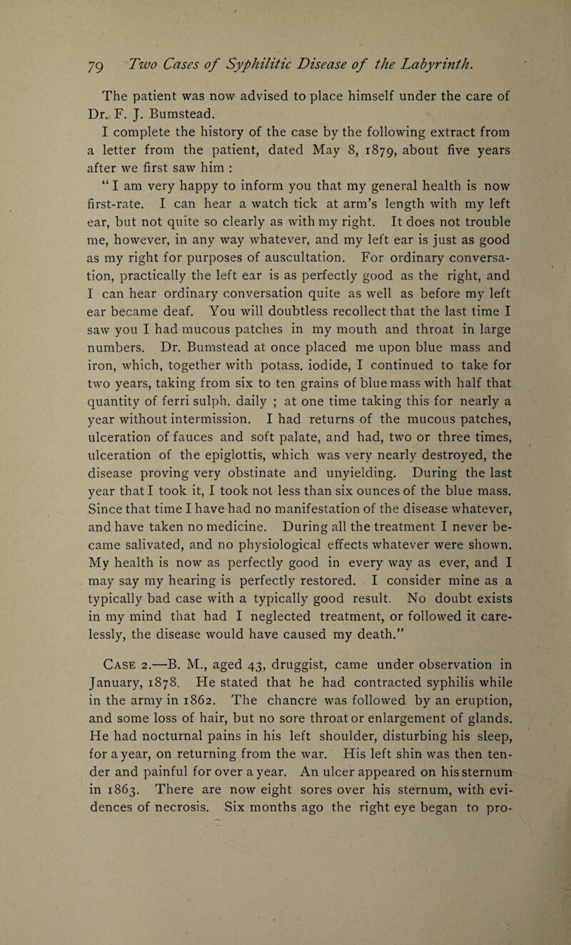 The patient was now advised to place himself under the care of Dr. F. J. Bumstead. I complete the history of the case by the following extract from a letter from the patient, dated May 8, 1879, about five years after we first saw him : “ I am very happy to inform you that my general health is now first-rate. I can hear a watch tick at arm’s length with my left ear, but not quite so clearly as with my right. It does not trouble me, however, in any way whatever, and my left ear is just as good as my right for purposes of auscultation. For ordinary conversa¬ tion, practically the left ear is as perfectly good as the right, and I can hear ordinary conversation quite as well as before my left ear became deaf. You will doubtless recollect that the last time I saw you I had mucous patches in my mouth and throat in large numbers. Dr. Bumstead at once placed me upon blue mass and iron, which, together with potass, iodide, I continued to take for two years, taking from six to ten grains of blue mass with half that quantity of ferri sulph. daily ; at one time taking this for nearly a year without intermission. I had returns of the mucous patches, ulceration of fauces and soft palate, and had, two or three times, ulceration of the epiglottis, which was very nearly destroyed, the disease proving very obstinate and unyielding. During the last year that I took it, I took not less than six ounces of the blue mass. Since that time I have had no manifestation of the disease whatever, and have taken no medicine. During all the treatment I never be¬ came salivated, and no physiological effects whatever were shown. My health is now as perfectly good in every way as ever, and I may say my hearing is perfectly restored. I consider mine as a typically bad case with a typically good result. No doubt exists in my mind that had I neglected treatment, or followed it care¬ lessly, the disease would have caused my death.” Case 2.—B. M., aged 43, druggist, came under observation in January, 1878. He stated that he had contracted syphilis while in the army in 1862. The chancre was followed by an eruption, and some loss of hair, but no sore throat or enlargement of glands. He had nocturnal pains in his left shoulder, disturbing his sleep, for a year, on returning from the war. His left shin was then ten¬ der and painful for over a year. An ulcer appeared on his sternum in 1863. There are now eight sores over his sternum, with evi¬ dences of necrosis. Six months ago the right eye began to pro-