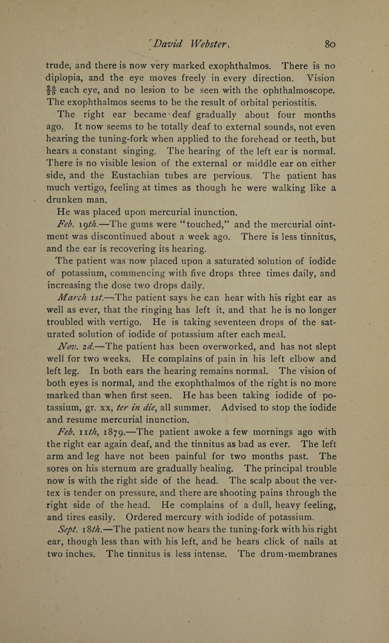 trude, and there is now very marked exophthalmos. There is no diplopia, and the eye moves freely in every direction. Vision each eye, and no lesion to be seen with the ophthalmoscope. The exophthalmos seems to be the result of orbital periostitis. The right ear became deaf gradually about four months ago. It now seems to be totally deaf to external sounds, not even hearing the tuning-fork when applied to the forehead or teeth, but hears a constant singing. The hearing of the left ear is normal. There is no visible lesion of the external or middle ear on either side, and the Eustachian tubes are pervious. The patient has much vertigo, feeling at times as though he were walking like a drunken man. He was placed upon mercurial inunction. Feb. igth.—The gums were “touched,” and the mercurial oint¬ ment was discontinued about a week ago. There is less tinnitus, and the ear is recovering its hearing. The patient was now placed upon a saturated solution of iodide of potassium, commencing with five drops three times daily, and increasing the dose two drops daily. March ist.—The patient says he can hear with his right ear as well as ever, that the ringing has left it, and that he is no longer troubled with vertigo. He is taking seventeen drops of the sat¬ urated solution of iodide of potassium after each meal. Nov. 2d.—The patient has been overworked, and has not slept well for two weeks. He complains of pain in his left elbow and left leg. In both ears the hearing remains normal. The vision of both eyes is normal, and the exophthalmos of the right is no more marked than when first seen. He has been taking iodide of po¬ tassium, gr. xx, ter in die, all summer. Advised to stop the iodide and resume mercurial inunction. Feb. nth, 1879.—The patient awoke a few mornings ago with the right ear again deaf, and the tinnitus as bad as ever. The left arm and leg have not been painful for two months past. The sores on his sternum are gradually healing. The principal trouble now is with the right side of the head. The scalp about the ver¬ tex is tender on pressure, and there are shooting pains through the right side of the head. He complains of a dull, heavy feeling, and tires easily. Ordered mercury with iodide of potassium. Sept. 18th.—The patient now hears the tuning-fork with his right ear, though less than with his left, and he hears click of nails at two inches. The tinnitus is less intense. The drum-membranes