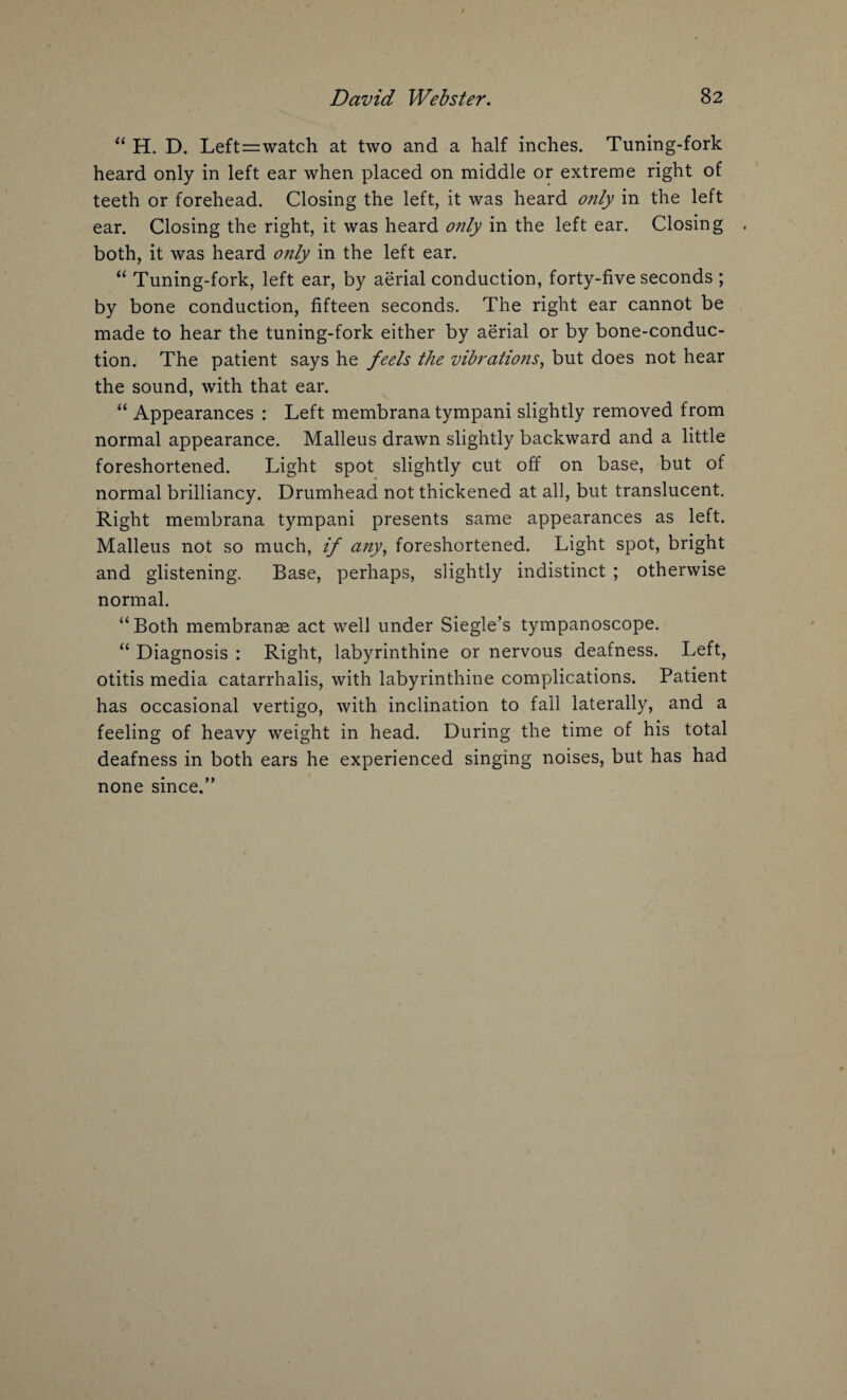 “ H. D. Left = watch at two and a half inches. Tuning-fork heard only in left ear when placed on middle or extreme right of teeth or forehead. Closing the left, it was heard only in the left ear. Closing the right, it was heard only in the left ear. Closing . both, it was heard only in the left ear. “ Tuning-fork, left ear, by aerial conduction, forty-five seconds ; by bone conduction, fifteen seconds. The right ear cannot be made to hear the tuning-fork either by aerial or by bone-conduc¬ tion. The patient says he feels the vibrations, but does not hear the sound, with that ear. “ Appearances : Left membrana tympani slightly removed from normal appearance. Malleus drawn slightly backward and a little foreshortened. Light spot slightly cut off on base, but of normal brilliancy. Drumhead not thickened at all, but translucent. Right membrana tympani presents same appearances as left. Malleus not so much, if any, foreshortened. Light spot, bright and glistening. Base, perhaps, slightly indistinct ; otherwise normal. “Both membranse act well under Siegle’s tympanoscope. “ Diagnosis : Right, labyrinthine or nervous deafness. Left, otitis media catarrhalis, with labyrinthine complications. Patient has occasional vertigo, with inclination to fall laterally, and a feeling of heavy weight in head. During the time of his total deafness in both ears he experienced singing noises, but has had none since.