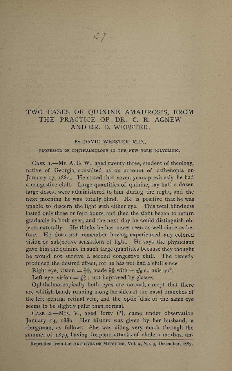 TWO CASES OF QUININE AMAUROSIS, FROM THE PRACTICE OF DR. C. R. AGNEW AND DR. D. WEBSTER. By DAVID WEBSTER, M.D., PROFESSOR OF OPHTHALMOLOGY IN THE NEW YORK POLYCLINIC. Case i.—Mr. A. G. W., aged twenty-three, student of theology, native of Georgia, consulted us on account of asthenopia on January 17, 1880. He stated that seven years previously he had a congestive chill. Large quantities of quinine, say half a dozen large doses, were administered to him during the night, and the next morning he was totally blind. He is positive that he was unable to discern the light with either eye. This total blindness lasted only three or four hours, and then the sight began to return gradually in both eyes, and the next day he could distinguish ob¬ jects naturally. He thinks he has never seen as well since as be¬ fore. He does not remember having experienced any colored vision or subjective sensations of light. He says the physicians gave him the quinine in such large quantities because they thought he would not survive a second congestive chill. The remedy produced the desired effect, for he has not had a chill since. Right eye, vision = §$-, made f$ with -}- -fa c., axis 90°. Left eye, vision = f-J-; not improved by glasses. Ophthalmoscopically both eyes are normal, except that there are whitish bands running along the sides of the nasal branches of the left central retinal vein, and the optic disk of the same eye seems to be slightly paler than normal. Case 2.—Mrs. V., aged forty (?), came under observation January 13, 1880. Her history was given by her husband, a clergyman, as follows : She was ailing very much through the summer of 1879, having frequent attacks of cholera morbus, un- Reprinted from the Archives of Medicine, Vol. x, No. 3, December, 1883.