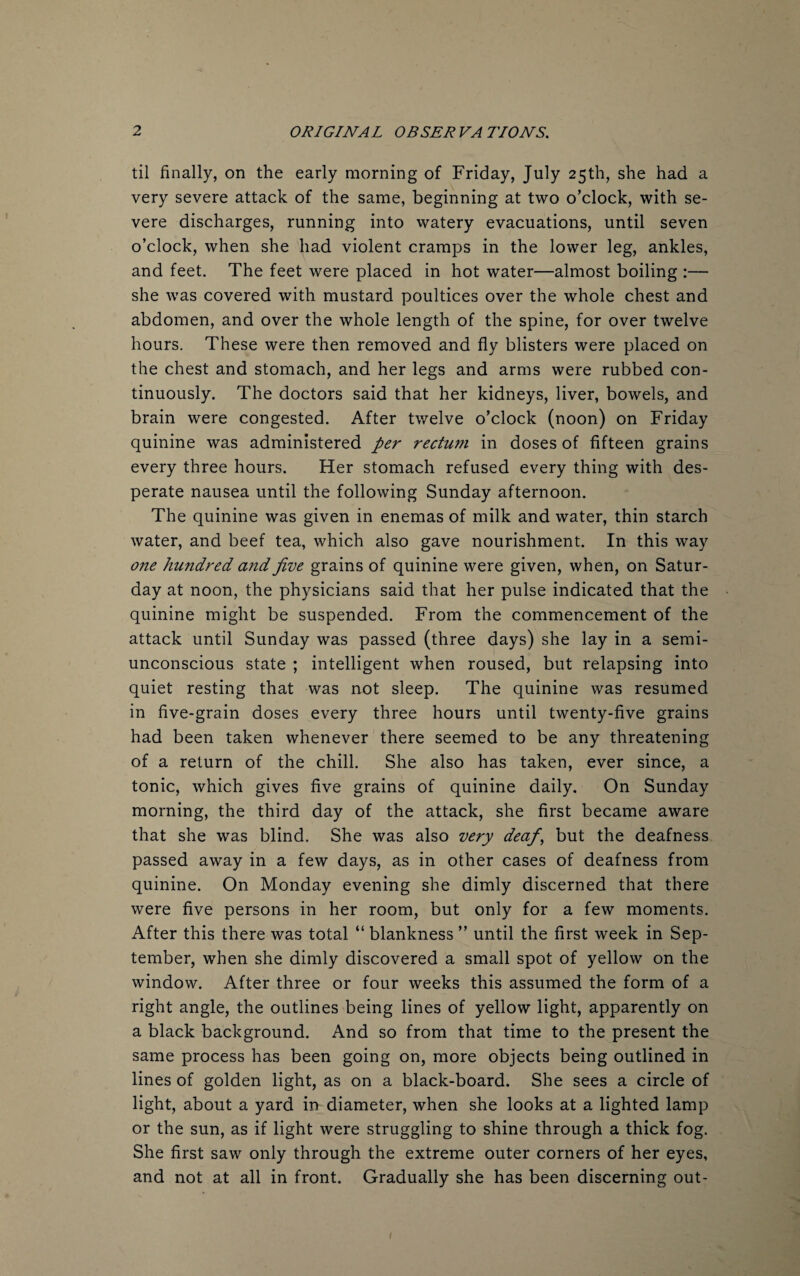 til finally, on the early morning of Friday, July 25th, she had a very severe attack of the same, beginning at two o’clock, with se¬ vere discharges, running into watery evacuations, until seven o’clock, when she had violent cramps in the lower leg, ankles, and feet. The feet were placed in hot water—almost boiling :— she was covered with mustard poultices over the whole chest and abdomen, and over the whole length of the spine, for over twelve hours. These were then removed and fly blisters were placed on the chest and stomach, and her legs and arms were rubbed con¬ tinuously. The doctors said that her kidneys, liver, bowels, and brain were congested. After twelve o’clock (noon) on Friday quinine was administered per rectum in doses of fifteen grains every three hours. Her stomach refused every thing with des¬ perate nausea until the following Sunday afternoon. The quinine was given in enemas of milk and water, thin starch water, and beef tea, which also gave nourishment. In this way one hundred and five grains of quinine were given, when, on Satur¬ day at noon, the physicians said that her pulse indicated that the quinine might be suspended. From the commencement of the attack until Sunday was passed (three days) she lay in a semi¬ unconscious state ; intelligent when roused, but relapsing into quiet resting that was not sleep. The quinine was resumed in five-grain doses every three hours until twenty-five grains had been taken whenever there seemed to be any threatening of a return of the chill. She also has taken, ever since, a tonic, which gives five grains of quinine daily. On Sunday morning, the third day of the attack, she first became aware that she was blind. She was also very deaf, but the deafness passed away in a few days, as in other cases of deafness from quinine. On Monday evening she dimly discerned that there were five persons in her room, but only for a few moments. After this there was total “ blankness ” until the first week in Sep¬ tember, when she dimly discovered a small spot of yellow on the window. After three or four weeks this assumed the form of a right angle, the outlines being lines of yellow light, apparently on a black background. And so from that time to the present the same process has been going on, more objects being outlined in lines of golden light, as on a black-board. She sees a circle of light, about a yard in diameter, when she looks at a lighted lamp or the sun, as if light were struggling to shine through a thick fog. She first saw only through the extreme outer corners of her eyes, and not at all in front. Gradually she has been discerning out-