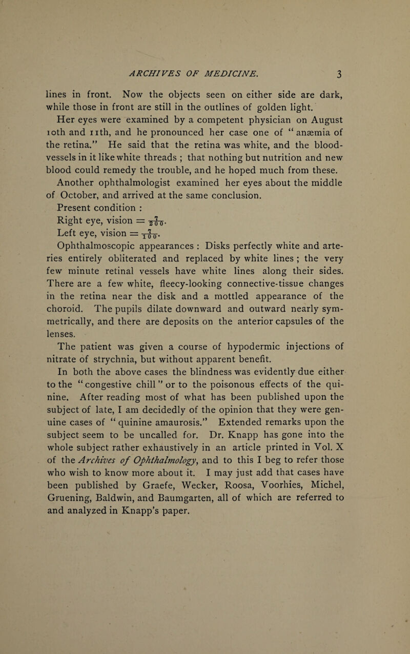 lines in front. Now the objects seen on either side are dark, while those in front are still in the outlines of golden light. Her eyes were examined by a competent physician on August 10th and nth, and he pronounced her case one of “anaemia of the retina.” He said that the retina was white, and the blood¬ vessels in it like white threads ; that nothing but nutrition and new blood could remedy the trouble, and he hoped much from these. Another ophthalmologist examined her eyes about the middle of October, and arrived at the same conclusion. Present condition : Right eye, vision = ^-5. Left eye, vision = yjy. Ophthalmoscopic appearances : Disks perfectly white and arte¬ ries entirely obliterated and replaced by white lines ; the very few minute retinal vessels have white lines along their sides. There are a few white, fleecy-looking connective-tissue changes in the retina near the disk and a mottled appearance of the choroid. The pupils dilate downward and outward nearly sym¬ metrically, and there are deposits on the anterior capsules of the lenses. The patient was given a course of hypodermic injections of nitrate of strychnia, but without apparent benefit. In both the above cases the blindness was evidently due either to the “congestive chill ” or to the poisonous effects of the qui¬ nine. After reading most of what has been published upon the subject of late, I am decidedly of the opinion that they were gen¬ uine cases of “ quinine amaurosis.” Extended remarks upon the subject seem to be uncalled for. Dr. Knapp has gone into the whole subject rather exhaustively in an article printed in Vol. X of the Archives of Ophthalmology, and to this I beg to refer those who wish to know more about it. I may just add that cases have been published by Graefe, Wecker, Roosa, Voorhies, Michel, Gruening, Baldwin, and Baumgarten, all of which are referred to and analyzed in Knapp’s paper.