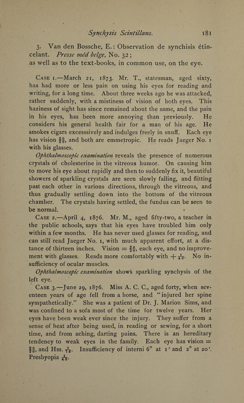 3. Van den Bossche, E.: Observation de synchisis btin- c el ant. Presse me'd beige, No. 32 ; as well as to the text-books, in common use, on the eye. Case i.—March 21, 1873. Mr. T., statesman, aged sixty, has had more or less pain on using his eyes for reading and writing, for a long time. About three weeks ago he was attacked, rather suddenly, with a mistiness of vision of both eyes. This haziness of sight has since remained about the same, and the pain in his eyes, has been more annoying than previously. He considers his general health fair for a man of his age. He smokes cigars excesssively and indulges freely in snuff. Each eye has vision f-g-, and both are emmetropic. He reads Jaeger No. 1 with his glasses. Ophthalmoscopic examination reveals the presence of numerous crystals of cholesterine in the vitreous humor. On causing him to move his eye about rapidly and then to suddenly fix it, beautiful showers of sparkling crystals are seen slowly falling, and flitting past each other in various directions, through the vitreous, and thus gradually settling down into the bottom of the vitreous chamber. The crystals having settled, the fundus can be seen to be normal. « Case 2.—April 4, 1876. Mr. M., aged fifty-two, a teacher in the public schools, says that his eyes have troubled him only within a few months. He has never used glasses for reading, and can still read Jaeger No. 1, with much apparent effort, at a dis¬ tance of thirteen inches. Vision = each eye, and no improve¬ ment with glasses. Reads more comfortably with No in¬ sufficiency of ocular muscles. Ophthalmoscopic examination shows sparkling synchysis of the left eye. Case 3.—June 29, 1876. Miss A. C. C., aged forty, when sev¬ enteen years of age fell from a horse, and “ injured her spine sympathetically.” She was a patient of Dr. J. Marion Sims, and was confined to a sofa most of the time for twelve years. Her eyes have been weak ever since the injury. They suffer from a sense of heat after being used, in reading or sewing, for a short time, and from aching, darting pains. There is an hereditary tendency to weak eyes in the family. Each eye has vision = §£, and Hm. ^2. Insufficiency of interni 6° at 1' and 20 at 20'. Presbyopia -fa.