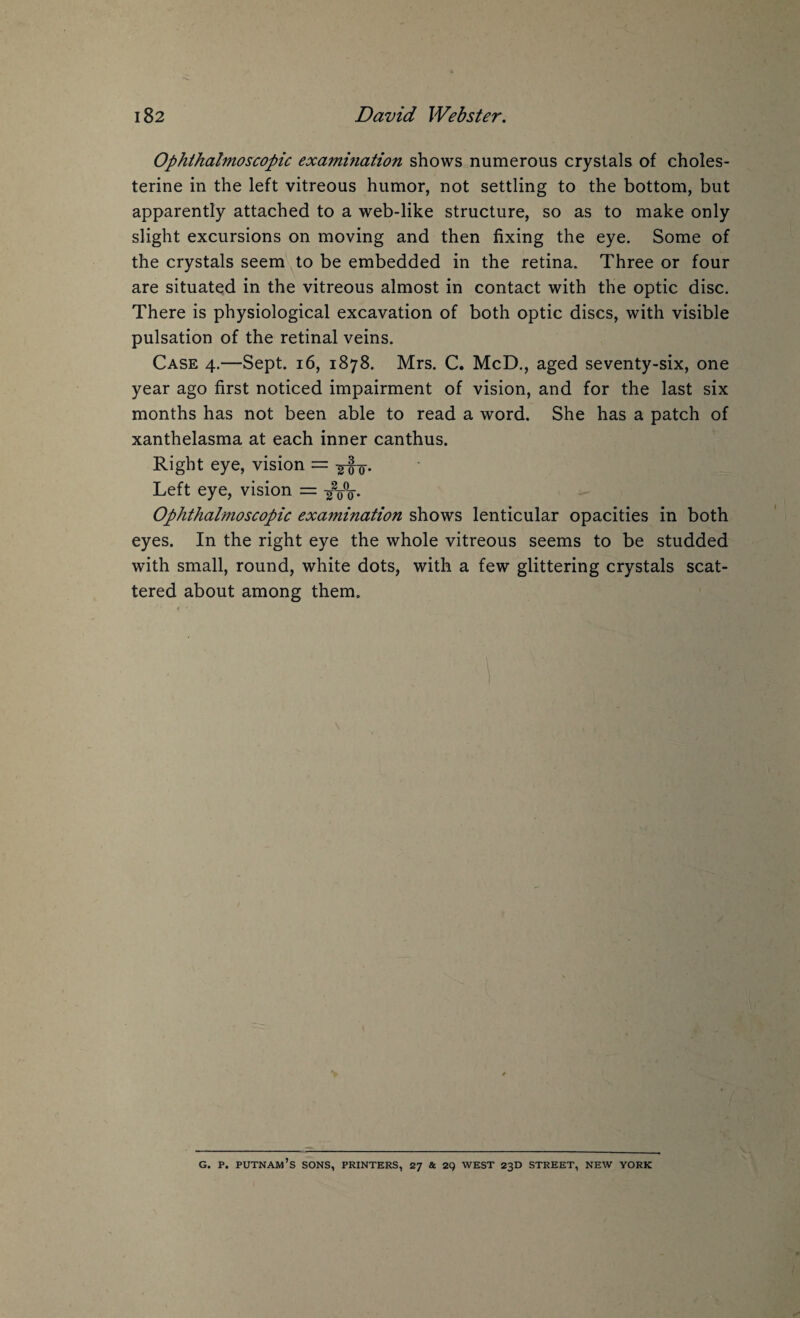 Ophthalmoscopic examination shows numerous crystals of choles- terine in the left vitreous humor, not settling to the bottom, but apparently attached to a web-like structure, so as to make only slight excursions on moving and then fixing the eye. Some of the crystals seem to be embedded in the retina. Three or four are situated in the vitreous almost in contact with the optic disc. There is physiological excavation of both optic discs, with visible pulsation of the retinal veins. Case 4.—Sept. 16, 1878. Mrs. C. McD., aged seventy-six, one year ago first noticed impairment of vision, and for the last six months has not been able to read a word. She has a patch of xanthelasma at each inner canthus. Right eye, vision = -g-f-g-. Left eye, vision = Ophthalmoscopic exa7nination shows lenticular opacities in both eyes. In the right eye the whole vitreous seems to be studded with small, round, white dots, with a few glittering crystals scat¬ tered about among them. g. p. putnam’s sons, printers, 27 & 29 west 23D street, new york