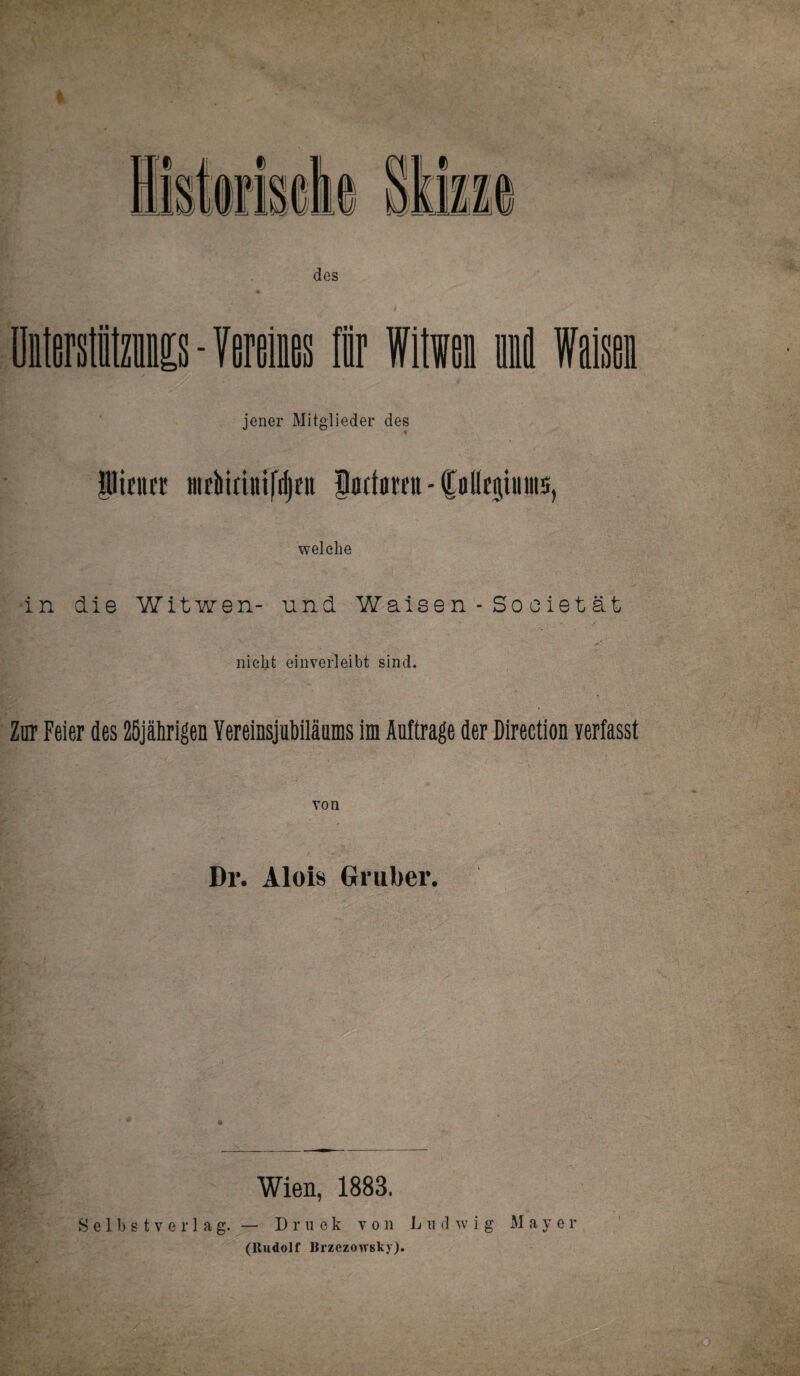 jener Mitglieder des iifiitr Sattai'fu - Colleßiunts, welche in die Witwen- nnd Waisen - So o iet ät nicht einverleibt sind. Zur Feier des ZSjährigen Vereinsjubilättms im Aufträge der Direction verfasst von Dr. Alois Gruber. Wien, 1883. Selbstverlag.— Druck von Ludwig Mayer (Rudolf Brzezouskj).