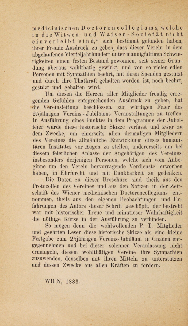 medicinisclieiiDocto re 11 Collegiums, welche in dieWitwen- und Waisen-Societät nicht einverleibt sind,“ sich bestimmt gefunden haben, ihrer Freude Ausdruck zu geben, dass dieser Verein in dem abgelaufenen Vierteljahr hundert unter mannigfaltigen Schwie¬ rigkeiten einen festen Bestand gewonnen, seit seiner Grün¬ dung überaus wohlthätig gewirkt, und von so vielen edlen Personen mit Sympathien beehrt, mit ihren Spenden gestützt und durch ihre Thatkraft gehalten worden ist, noch beehrt, gestüzt und gehalten wird. Um diesen die Herzen aller Mitglieder freudig erre¬ genden Gefühlen entsprechenden Ausdruck zu geben, hat die Vereinsieitung beschlossen, zur würdigen Feier des 25jährigen Vereins-Jubiläums Veranstaltungen zu treffen. In Ausführung eines Punktes in dem Programme der Jubel¬ feier wurde diese historische Skizze verfasst und zwar zu dem Zwecke, um einerseits allen dermaligen Mitgliedern des Vereines die allmähliche Entwicklung dieses humani¬ tären Institutes vor Augen zu stellen, andererseits um bei diesem feierlichen Anlasse der Angehörigen des Vereines, insbesonders derjenigen Personen, welche sich vom Anbe¬ ginne um den Verein hervorragende Verdienste erworben haben, in Ehrfurcht und mit Dankbarkeit zu gedenken. Die Daten zu dieser Broschüre sind theils aus den Protocollen des Vereines und aus den Notizen in der Zeit¬ schrift des Wiener medicinischen Doctorencollegiums ent¬ nommen, theils aus den eigenen Beobachtungen und Er¬ fahrungen des Autors dieser Schrift geschöpft, der bestrebt war mit historischer Treue und minutiöser Wahrhaftigkeit die nöthige Kürze in der Ausführung zu verbinden. So mögen denn die wohlwollenden P. T. Mitglieder und geehrten Leser diese historische Skizze als eine kleine Festgabe zum 25jährigen Vereins-Jubiläum in Gnaden ent¬ gegennehmen und bei dieser solennen Veranlassung nicht ermangeln, diesem wohlthätigen Vereine ihre Sympathien zuzuwenden, denselben mit ihren Mitteln zu unterstützen und dessen Zwecke aus allen Kräften zu fördern. WIEN, 1883.