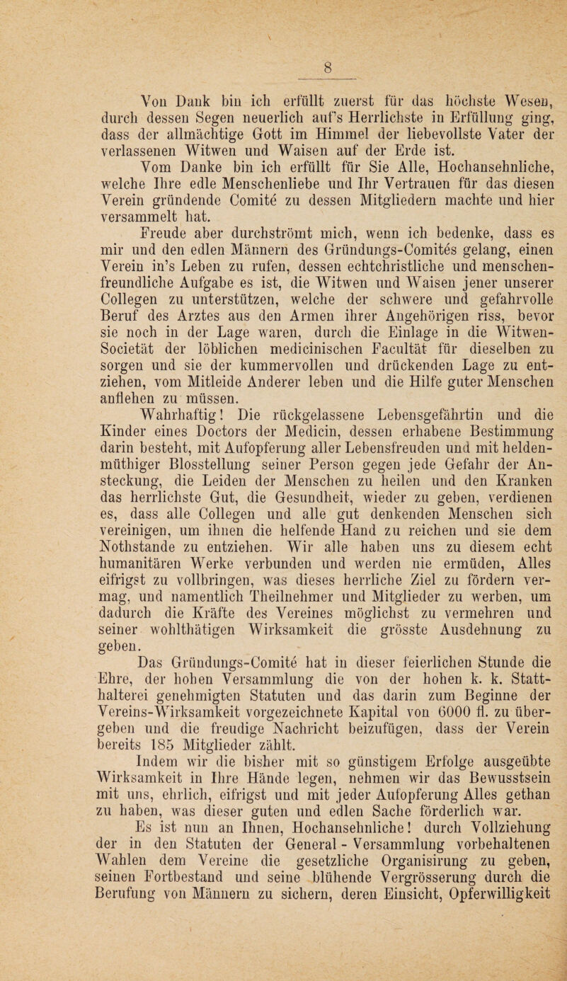 Von Dank bin ich erfüllt zuerst für das höchste Wesen, durch dessen Segen neuerlich aufs Herrlichste in Erfüllung ging, dass der allmächtige Gott im Himmel der liebevollste Vater der verlassenen Witwen und Waisen auf der Erde ist. Vom Danke bin ich erfüllt für Sie Alle, Hochansehnliche, welche Ihre edle Menschenliebe und Ihr Vertrauen für das diesen Verein gründende Comite zu dessen Mitgliedern machte und hier versammelt hat. Freude aber durchströmt mich, wenn ich bedenke, dass es mir und den edlen Männern des Gründungs-Comites gelang, einen Verein in’s Leben zu rufen, dessen echtchristliche und menschen¬ freundliche Aufgabe es ist, die Witwen und Waisen jener unserer Collegen zu unterstützen, welche der schwere und gefahrvolle Beruf des Arztes aus den Armen ihrer Angehörigen riss, bevor sie noch in der Lage waren, durch die Einlage in die Witwen- Societät der löblichen medicinischen Facultät für dieselben zu sorgen und sie der kummervollen und drückenden Lage zu ent¬ ziehen, vom Mitleide Anderer leben und die Hilfe guter Menschen anflehen zu müssen. Wahrhaftig! Die rückgelassene Lebensgefährtin und die Kinder eines Doctors der Medicin, dessen erhabene Bestimmung darin besteht, mit Aufopferung aller Lebensfreuden und mit helden- müthiger Blosstellung seiner Person gegen jede Gefahr der An¬ steckung, die Leiden der Menschen zu heilen und den Kranken das herrlichste Gut, die Gesundheit, wieder zu geben, verdienen es, dass alle Collegen und alle gut denkenden Menschen sich vereinigen, um ihnen die helfende Hand zu reichen und sie dem Nothstande zu entziehen. Wir alle haben uns zu diesem echt humanitären Werke verbunden und werden nie ermüden, Alles eitrigst zu vollbringen, was dieses herrliche Ziel zu fördern ver¬ mag, und namentlich Theilnehmer und Mitglieder zu werben, um dadurch die Kräfte des Vereines möglichst zu vermehren und seiner wohlthätigen Wirksamkeit die grösste Ausdehnung zu geben. Das Gründungs-Comite hat in dieser feierlichen Stunde die Ehre, der hohen Versammlung die von der hohen k. k. Statt¬ halterei genehmigten Statuten und das darin zum Beginne der Vereins-Wirksamkeit vorgezeichnete Kapital von 6000 fl. zu über¬ geben und die freudige Nachricht beizufügen, dass der Verein bereits 185 Mitglieder zählt. Indem wir die bisher mit so günstigem Erfolge ausgeübte Wirksamkeit in Ihre Hände legen, nehmen wir das Bewusstsein mit uns, ehrlich, eitrigst und mit jeder Aufopferung Alles gethan zu haben, was dieser guten und edlen Sache förderlich war. Es ist nun an Ihnen, Hochansehnliche! durch Vollziehung der in den Statuten der General - Versammlung vorbehaltenen Wahlen dem Vereine die gesetzliche Organisirung zu geben, seinen Fortbestand und seine blühende Vergrösserung durch die Berufung von Männern zu sichern, deren Einsicht, Opferwilligkeit