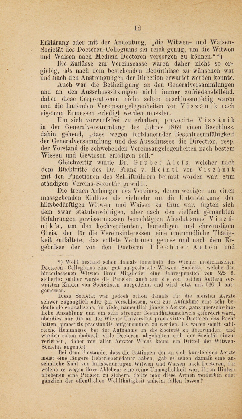 Erklärung oder mit der Andeutung, „die Witwen- und Waisen- Societät des Doctoren-Collegiums sei reich genug, um die Witwen und Waisen nach Medicin-Doctoren versorgen zu können.“*) Die Zuflüsse zur Vereinscasse waren daher nicht so er¬ giebig, als nach dem bestehenden Bedürfnisse zu wünschen war und nach den Anstrengungen der Direction erwartet werden konnte. Auch war die Betheiligung an den Generalversammlungen und an den Ausschusssitzungen nicht immer zufriedenstellend, daher diese Corporationen nicht selten beschlussunfähig waren und die laufenden Vereinsangelegenheiten von V i s z ä n i k nach eigenem Ermessen erledigt werden mussten. Um sich vorwurfsfrei zu erhalten, provocirte V i s z ä n i k in der Generalversammlung des Jahres 1869 einen Beschluss, dahin gehend, „dass wegen fortdauernder Beschlussunfähigkeit der Generalversammlung und des Ausschusses die Direction, resp. der Vorstand die schwebenden Vereinsaugelegenheiten nach bestem Wissen und Gewissen erledigen soll.“ Gleichzeitig wurde Dr. G r u b e r Alois, welcher nach dem Kücktritte des Dr. Franz v. Heintl von Viszänik mit den Functionen des Schriftführers betraut worden war, zum ständigen Vereins-Secretär gewählt. Die treuen Anhänger des Vereines, denen weniger um einen massgebenden Einfluss als vielmehr um die Unterstützung der hilfsbedürftigen Witwen und Waisen zu thim war, fügten sich dem zwar statutenwidrigen, aber nach den vielfach gemachten Erfahrungen gewissermassen berechtigten Absolutismus Viszä- n i k ’s , um den hochverdienten , leutseligen und ehrwürdigen Greis, der für die Vereinsinteressen eine unermüdliche Thätig- keit entfaltete, das vollste Vertrauen genoss und nach dem Er¬ gebnisse der von den Doctoren F 1 e c h n e r Anton und D Wohl bestand schon damals innerhalb des Wiener medieinisehen Doctoren - Collegiums eine gut ausgestattete Witwen - 8ocietät, welche den hinterlassenen Witwen ihrer Mitglieder eine Jahrespension von 525 fl. sicherte: seither wurde die Pension auch auf die von beiden Aeltern ver¬ waisten Kinder von Societisten ausgedehnt und wird jetzt mit 660 fl. aus¬ gemessen. Diese Soeietät war jedoch schon damals für die meisten Aerzte schwer zugänglich oder gar verschlossen, weil zur Aufnahme eine sehr be¬ deutende capitalische, für viele, namentlich jüngere Aerzte, ganz unerschwing¬ liche Anzahlung und ein sehr strenger Gesundheitsnachweis gefordert ward, überdies nur die an der Wiener Universität promovirten Doctoren das Recht hatten, praestitis praestandis aufgenommen zu werden. Es waren somit zahl¬ reiche Hemmnisse bei der Aufnahme in die Soeietät zu überwinden, und wurden schon dadurch viele Doctoren abgehalten sieh der Soeietät einzu¬ verleiben, daher von allen Aerzten Wiens kaum ein Drittel der Witwen- Soeietät angehört. Bei dem Umstande, dass die Gattinnen der an sieh kurzlebigen Aerzte meist eine längere üebeiiebensdauer haben, gab es schon damals eine an¬ sehnliche Zahl von hilfsbedürftigen Witwen und Waisen nach Doctoren, für welche es wegen ihres Ablebens eine reine Unmöglichkeit war, ihren Hinter¬ bliebenen eine Pension zu sichern. Sollte man diese Armen verderben oder gänzlich der öffentlichen Wohlthätigkeit anheim fallen lassen?