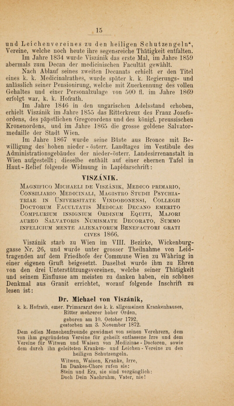 und Leichenvereines zu den heiligen Schutzengeln“, Vereine, welche noch heute ihre segensreiche Thätigkeit entfalten. Im Jahre 1854 wurde Viszänik das erste Mal, im Jahre 1859 abermals zum Decan der medicinischen Faciiltät gewählt. Nach Ablauf seines zweiten Decanats erhielt er den Titel eines k. k. Medicinalrathes, wurde später k. k. Kegierimgs- und anlässlich seiner Pensionirung, welche mit Zuerkennung des vollen Gehaltes und einer Personalzulage von 500 fl. im Jahre 1869 erfolgt war, k. k. Hofrath. Im Jahre 1846 in den ungarischen Adelsstand erhoben, erhielt Viszänik im Jahre 1855 das Ritterkreuz des Franz Josefs¬ ordens, des päpstlichen Gregorordens und des königl. preussischen Kronenordens, und im Jahre 1865 die grosse goldene Salvator¬ medaille der Stadt Wien. Im Jahre 1867 wurde seine Büste aus Bronce mit Be¬ willigung des hohen nieder - österr. Landtages im Vestibüle des Administrationsgebäudes der nieder-österr. Landesirrenanstalt in Wien aufgestellt; dieselbe enthält auf einer ehernen Tafel in Haut-Relief folgende Widmung in Lapidarschrift: VISZANTK. Magnifico Michaeli de Viszänik, Medico primario, CoNsiLiARio Medicinali, Magistro Studii Psychia- TRIAE IN UnIVERSITATE ViNDOBONENSI, CoLLEGII Doctorum Facultatis Me'dicae Decano emerito COMPLURIUM INSIGNIUM OrDINUM EqUITI, MaJORI AUREO Salvatoris Numismate Decorato, Summo INFELICIUM MENTE ALIENATORUM BeNEFACTORI GRATI ciVES 1866. Viszänik starb zu Wien im VHI. Bezirke, Wickenburg¬ gasse Nr. 26, und wurde unter grosser Theilnahme von Leid¬ tragenden auf dem Friedhofe der Commune Wien zu Währing in einer eigenen Gruft beigesetzt. Daselbst wurde ihm zu Ehren von den drei Unterstützungsvereinen, welche seiner Thätigkeit und seinem Einflüsse am meisten zu danken haben, ein schönes Denkmal aus Granit errichtet, worauf folgende Inschrift zu lesen ist: Dr. Michael von Viszänik, k. k. Hofrath, emer. Primararzt des k. k. allgemeinen Krankenhauses, Ritter mehrerer hoher Orden, geboren am 10. October 1792, gestorben am 3. November 1872. Dem edlen Menschenfreunde gewidmet von seinen Verehrern, dem von ihm gegründeten Vereine für geheilt entlassene Irre und dem Vereine für Witwen und Waisen von Medizinae - Doetoren, sowie dem durch ihn geleiteten Kranken- und Leichen - Vereine zu den heiligen Schutzengeln. Witwen, Waisen, Kranke, Irre, Im Dankes-Ohore rufen sie: Stein und Erz, sie sind vergänglich: Doch Dein Nachruhm, Vater, nie!